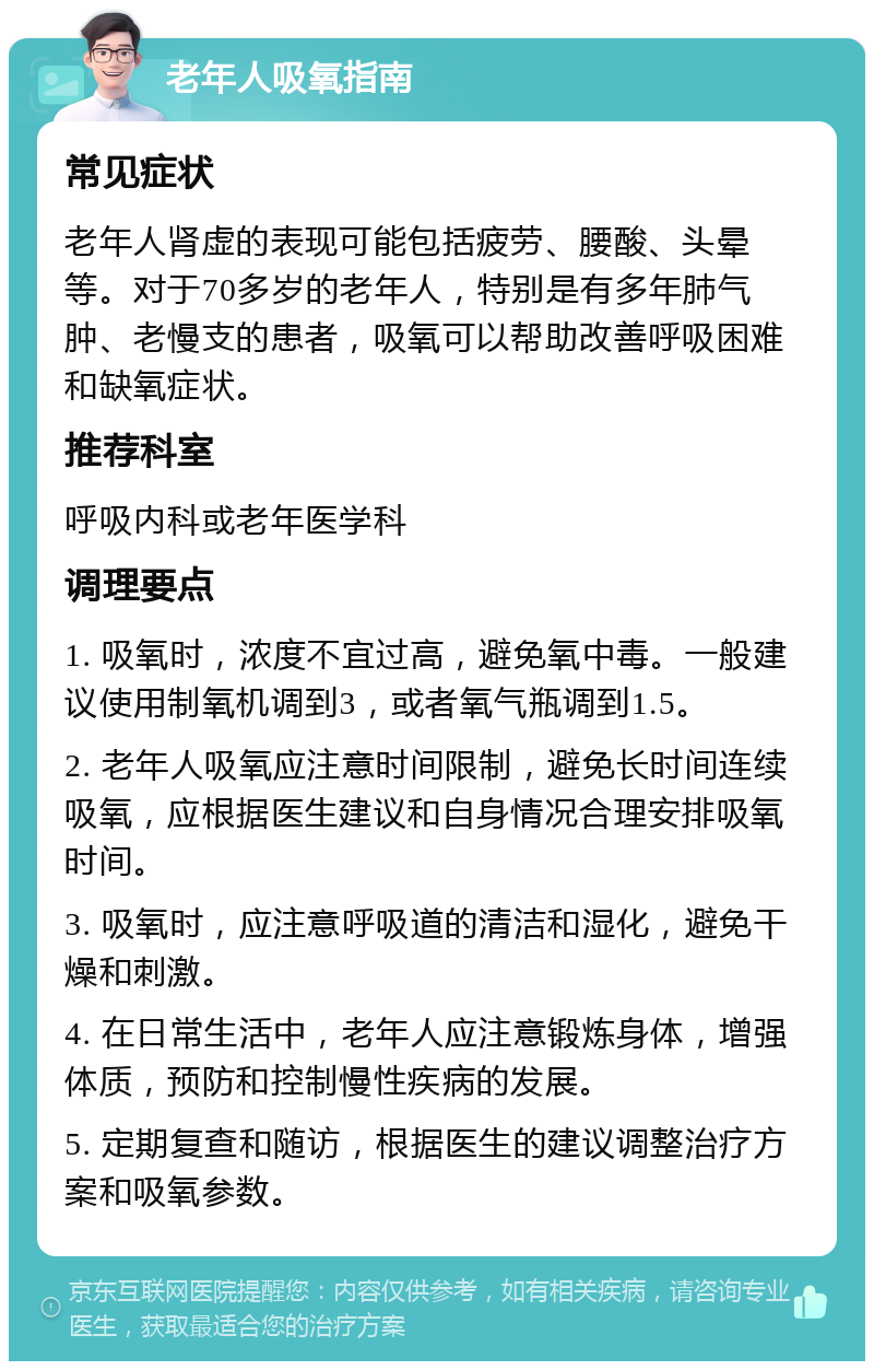 老年人吸氧指南 常见症状 老年人肾虚的表现可能包括疲劳、腰酸、头晕等。对于70多岁的老年人，特别是有多年肺气肿、老慢支的患者，吸氧可以帮助改善呼吸困难和缺氧症状。 推荐科室 呼吸内科或老年医学科 调理要点 1. 吸氧时，浓度不宜过高，避免氧中毒。一般建议使用制氧机调到3，或者氧气瓶调到1.5。 2. 老年人吸氧应注意时间限制，避免长时间连续吸氧，应根据医生建议和自身情况合理安排吸氧时间。 3. 吸氧时，应注意呼吸道的清洁和湿化，避免干燥和刺激。 4. 在日常生活中，老年人应注意锻炼身体，增强体质，预防和控制慢性疾病的发展。 5. 定期复查和随访，根据医生的建议调整治疗方案和吸氧参数。