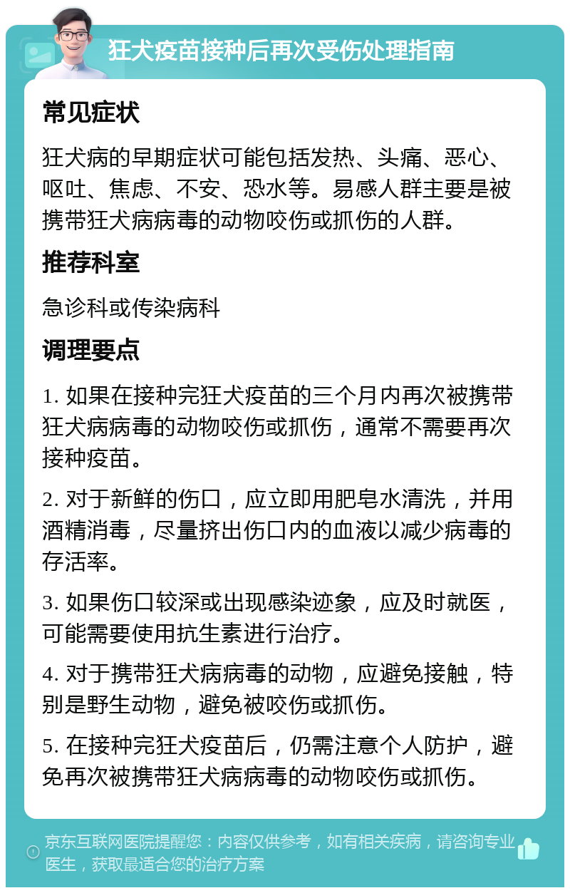 狂犬疫苗接种后再次受伤处理指南 常见症状 狂犬病的早期症状可能包括发热、头痛、恶心、呕吐、焦虑、不安、恐水等。易感人群主要是被携带狂犬病病毒的动物咬伤或抓伤的人群。 推荐科室 急诊科或传染病科 调理要点 1. 如果在接种完狂犬疫苗的三个月内再次被携带狂犬病病毒的动物咬伤或抓伤，通常不需要再次接种疫苗。 2. 对于新鲜的伤口，应立即用肥皂水清洗，并用酒精消毒，尽量挤出伤口内的血液以减少病毒的存活率。 3. 如果伤口较深或出现感染迹象，应及时就医，可能需要使用抗生素进行治疗。 4. 对于携带狂犬病病毒的动物，应避免接触，特别是野生动物，避免被咬伤或抓伤。 5. 在接种完狂犬疫苗后，仍需注意个人防护，避免再次被携带狂犬病病毒的动物咬伤或抓伤。