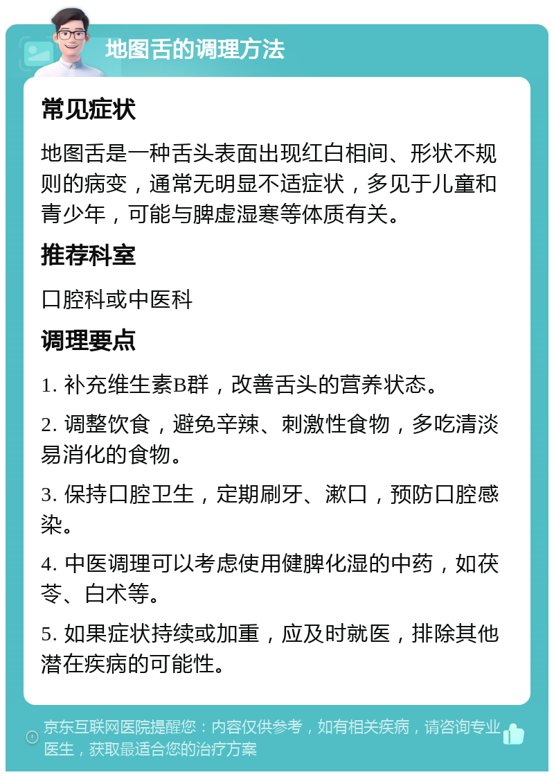 地图舌的调理方法 常见症状 地图舌是一种舌头表面出现红白相间、形状不规则的病变，通常无明显不适症状，多见于儿童和青少年，可能与脾虚湿寒等体质有关。 推荐科室 口腔科或中医科 调理要点 1. 补充维生素B群，改善舌头的营养状态。 2. 调整饮食，避免辛辣、刺激性食物，多吃清淡易消化的食物。 3. 保持口腔卫生，定期刷牙、漱口，预防口腔感染。 4. 中医调理可以考虑使用健脾化湿的中药，如茯苓、白术等。 5. 如果症状持续或加重，应及时就医，排除其他潜在疾病的可能性。