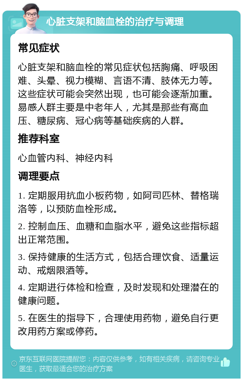 心脏支架和脑血栓的治疗与调理 常见症状 心脏支架和脑血栓的常见症状包括胸痛、呼吸困难、头晕、视力模糊、言语不清、肢体无力等。这些症状可能会突然出现，也可能会逐渐加重。易感人群主要是中老年人，尤其是那些有高血压、糖尿病、冠心病等基础疾病的人群。 推荐科室 心血管内科、神经内科 调理要点 1. 定期服用抗血小板药物，如阿司匹林、替格瑞洛等，以预防血栓形成。 2. 控制血压、血糖和血脂水平，避免这些指标超出正常范围。 3. 保持健康的生活方式，包括合理饮食、适量运动、戒烟限酒等。 4. 定期进行体检和检查，及时发现和处理潜在的健康问题。 5. 在医生的指导下，合理使用药物，避免自行更改用药方案或停药。