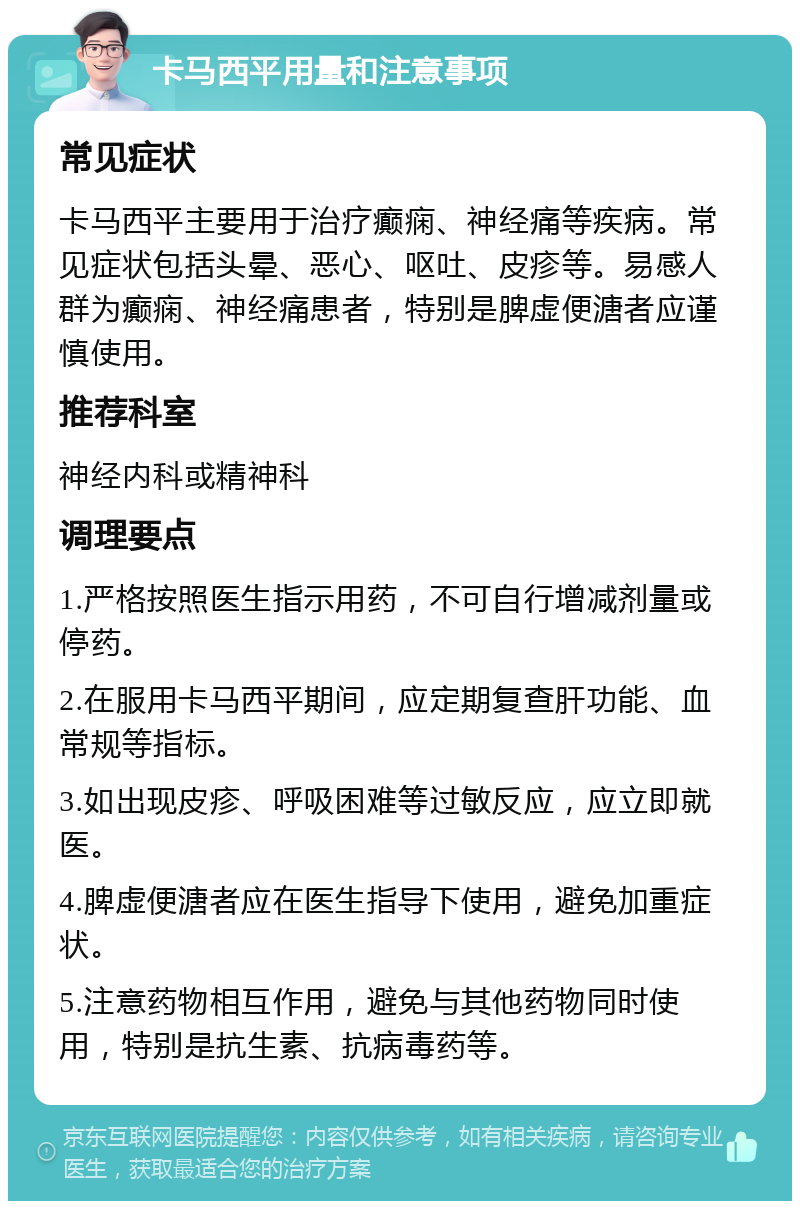 卡马西平用量和注意事项 常见症状 卡马西平主要用于治疗癫痫、神经痛等疾病。常见症状包括头晕、恶心、呕吐、皮疹等。易感人群为癫痫、神经痛患者，特别是脾虚便溏者应谨慎使用。 推荐科室 神经内科或精神科 调理要点 1.严格按照医生指示用药，不可自行增减剂量或停药。 2.在服用卡马西平期间，应定期复查肝功能、血常规等指标。 3.如出现皮疹、呼吸困难等过敏反应，应立即就医。 4.脾虚便溏者应在医生指导下使用，避免加重症状。 5.注意药物相互作用，避免与其他药物同时使用，特别是抗生素、抗病毒药等。