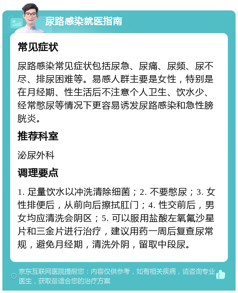 尿路感染就医指南 常见症状 尿路感染常见症状包括尿急、尿痛、尿频、尿不尽、排尿困难等。易感人群主要是女性，特别是在月经期、性生活后不注意个人卫生、饮水少、经常憋尿等情况下更容易诱发尿路感染和急性膀胱炎。 推荐科室 泌尿外科 调理要点 1. 足量饮水以冲洗清除细菌；2. 不要憋尿；3. 女性排便后，从前向后擦拭肛门；4. 性交前后，男女均应清洗会阴区；5. 可以服用盐酸左氧氟沙星片和三金片进行治疗，建议用药一周后复查尿常规，避免月经期，清洗外阴，留取中段尿。