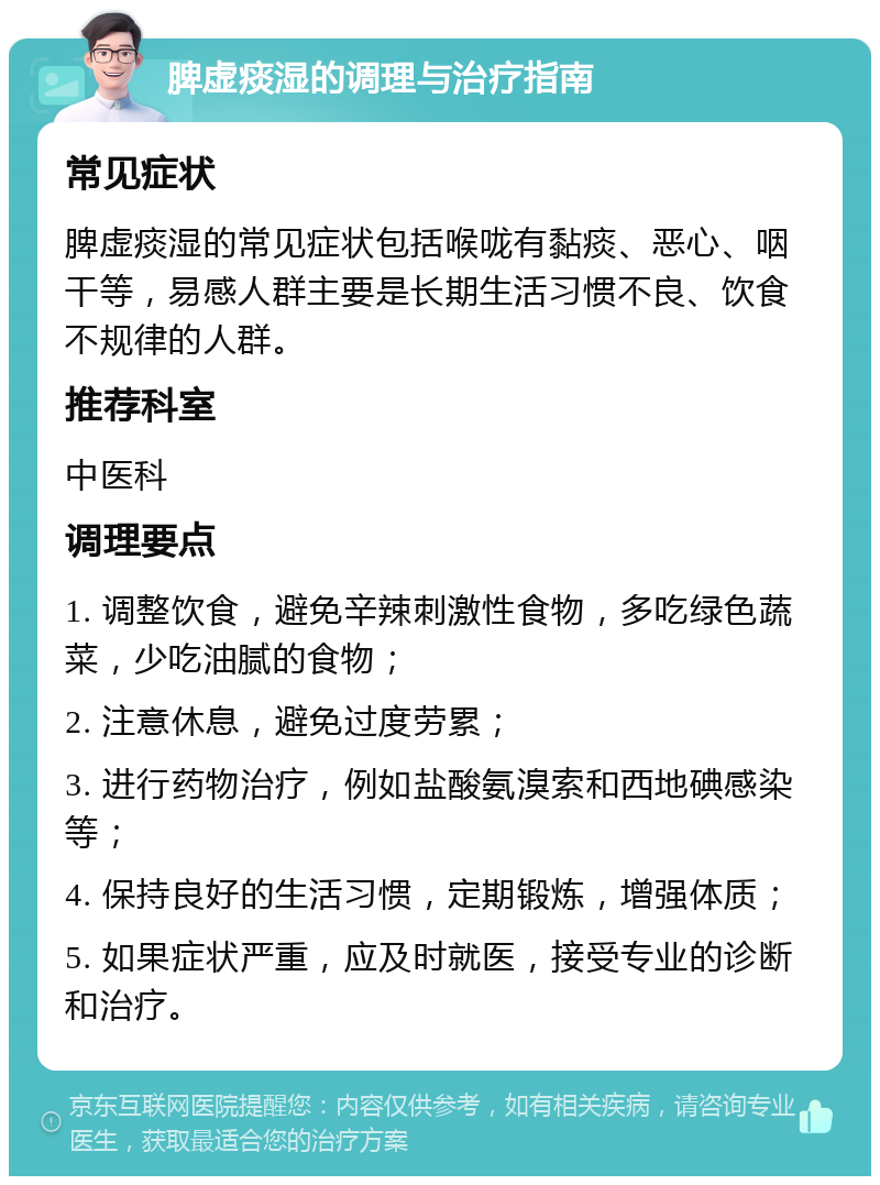 脾虚痰湿的调理与治疗指南 常见症状 脾虚痰湿的常见症状包括喉咙有黏痰、恶心、咽干等，易感人群主要是长期生活习惯不良、饮食不规律的人群。 推荐科室 中医科 调理要点 1. 调整饮食，避免辛辣刺激性食物，多吃绿色蔬菜，少吃油腻的食物； 2. 注意休息，避免过度劳累； 3. 进行药物治疗，例如盐酸氨溴索和西地碘感染等； 4. 保持良好的生活习惯，定期锻炼，增强体质； 5. 如果症状严重，应及时就医，接受专业的诊断和治疗。