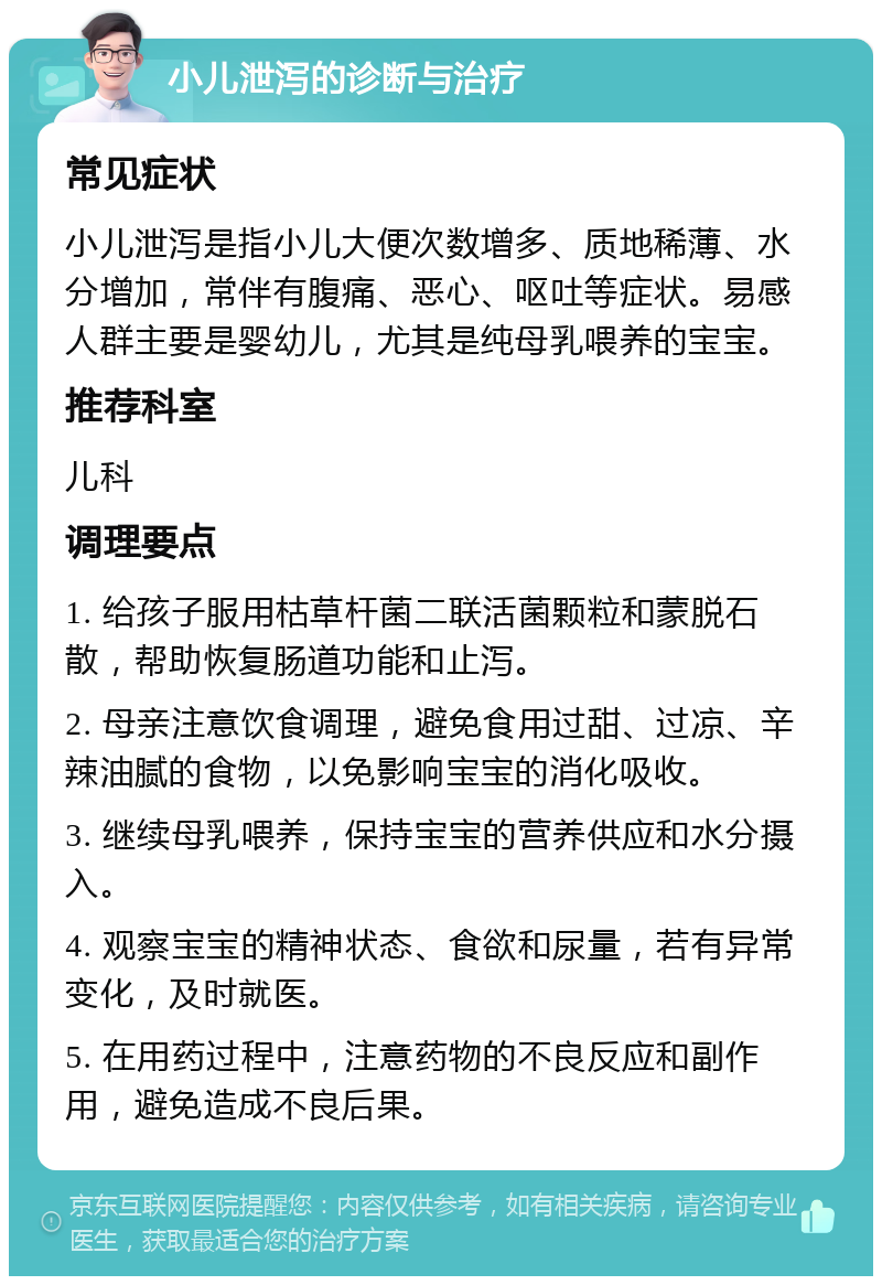 小儿泄泻的诊断与治疗 常见症状 小儿泄泻是指小儿大便次数增多、质地稀薄、水分增加，常伴有腹痛、恶心、呕吐等症状。易感人群主要是婴幼儿，尤其是纯母乳喂养的宝宝。 推荐科室 儿科 调理要点 1. 给孩子服用枯草杆菌二联活菌颗粒和蒙脱石散，帮助恢复肠道功能和止泻。 2. 母亲注意饮食调理，避免食用过甜、过凉、辛辣油腻的食物，以免影响宝宝的消化吸收。 3. 继续母乳喂养，保持宝宝的营养供应和水分摄入。 4. 观察宝宝的精神状态、食欲和尿量，若有异常变化，及时就医。 5. 在用药过程中，注意药物的不良反应和副作用，避免造成不良后果。