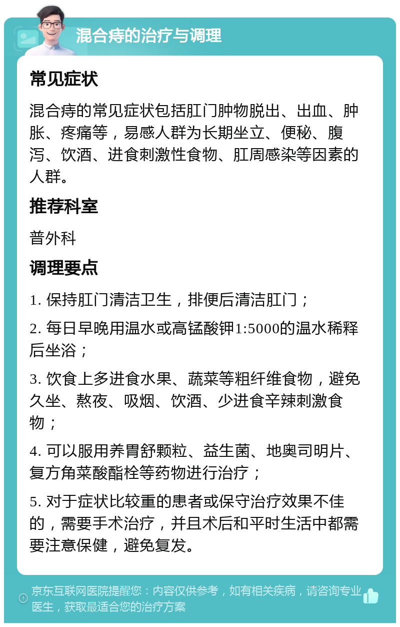 混合痔的治疗与调理 常见症状 混合痔的常见症状包括肛门肿物脱出、出血、肿胀、疼痛等，易感人群为长期坐立、便秘、腹泻、饮酒、进食刺激性食物、肛周感染等因素的人群。 推荐科室 普外科 调理要点 1. 保持肛门清洁卫生，排便后清洁肛门； 2. 每日早晚用温水或高锰酸钾1:5000的温水稀释后坐浴； 3. 饮食上多进食水果、蔬菜等粗纤维食物，避免久坐、熬夜、吸烟、饮酒、少进食辛辣刺激食物； 4. 可以服用养胃舒颗粒、益生菌、地奥司明片、复方角菜酸酯栓等药物进行治疗； 5. 对于症状比较重的患者或保守治疗效果不佳的，需要手术治疗，并且术后和平时生活中都需要注意保健，避免复发。