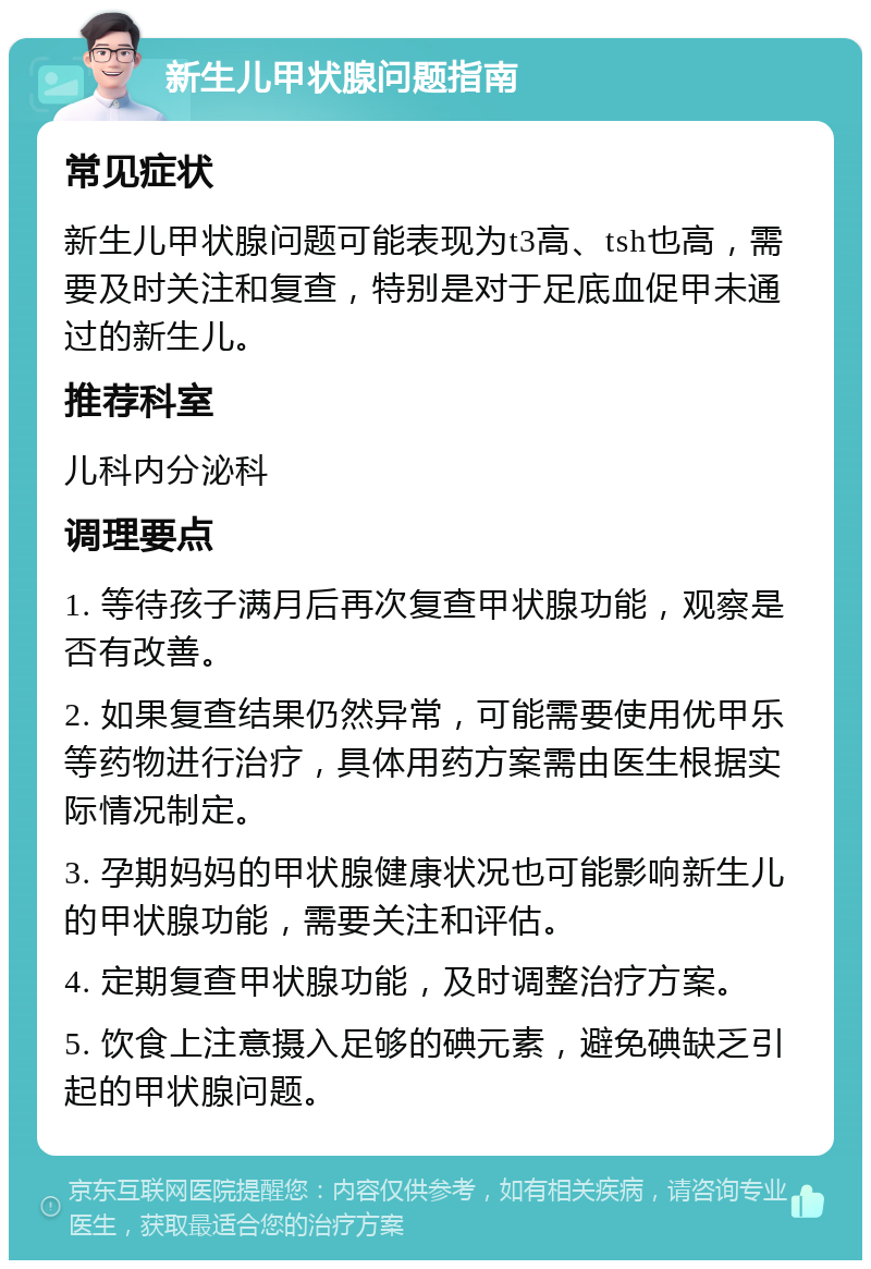 新生儿甲状腺问题指南 常见症状 新生儿甲状腺问题可能表现为t3高、tsh也高，需要及时关注和复查，特别是对于足底血促甲未通过的新生儿。 推荐科室 儿科内分泌科 调理要点 1. 等待孩子满月后再次复查甲状腺功能，观察是否有改善。 2. 如果复查结果仍然异常，可能需要使用优甲乐等药物进行治疗，具体用药方案需由医生根据实际情况制定。 3. 孕期妈妈的甲状腺健康状况也可能影响新生儿的甲状腺功能，需要关注和评估。 4. 定期复查甲状腺功能，及时调整治疗方案。 5. 饮食上注意摄入足够的碘元素，避免碘缺乏引起的甲状腺问题。