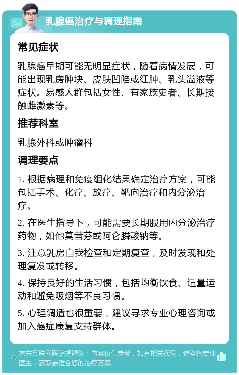 乳腺癌治疗与调理指南 常见症状 乳腺癌早期可能无明显症状，随着病情发展，可能出现乳房肿块、皮肤凹陷或红肿、乳头溢液等症状。易感人群包括女性、有家族史者、长期接触雌激素等。 推荐科室 乳腺外科或肿瘤科 调理要点 1. 根据病理和免疫组化结果确定治疗方案，可能包括手术、化疗、放疗、靶向治疗和内分泌治疗。 2. 在医生指导下，可能需要长期服用内分泌治疗药物，如他莫昔芬或阿仑膦酸钠等。 3. 注意乳房自我检查和定期复查，及时发现和处理复发或转移。 4. 保持良好的生活习惯，包括均衡饮食、适量运动和避免吸烟等不良习惯。 5. 心理调适也很重要，建议寻求专业心理咨询或加入癌症康复支持群体。