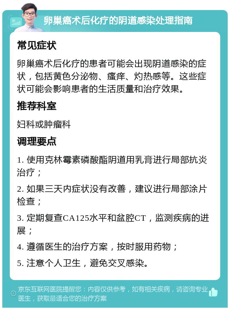 卵巢癌术后化疗的阴道感染处理指南 常见症状 卵巢癌术后化疗的患者可能会出现阴道感染的症状，包括黄色分泌物、瘙痒、灼热感等。这些症状可能会影响患者的生活质量和治疗效果。 推荐科室 妇科或肿瘤科 调理要点 1. 使用克林霉素磷酸酯阴道用乳膏进行局部抗炎治疗； 2. 如果三天内症状没有改善，建议进行局部涂片检查； 3. 定期复查CA125水平和盆腔CT，监测疾病的进展； 4. 遵循医生的治疗方案，按时服用药物； 5. 注意个人卫生，避免交叉感染。