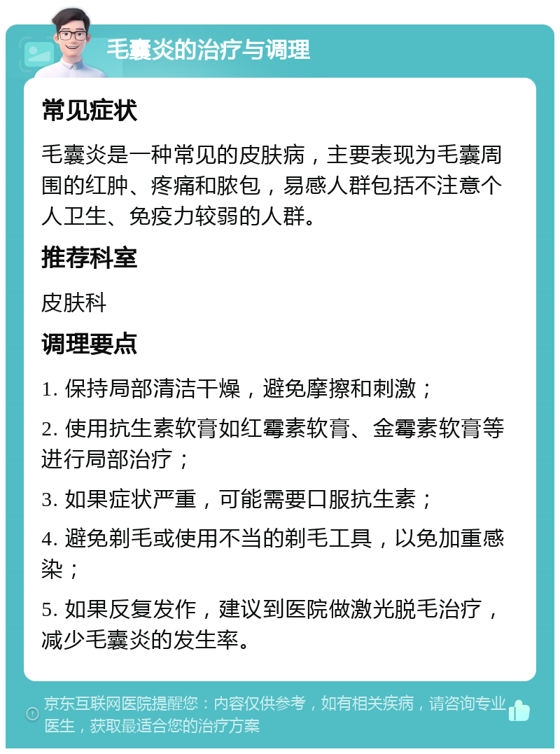 毛囊炎的治疗与调理 常见症状 毛囊炎是一种常见的皮肤病，主要表现为毛囊周围的红肿、疼痛和脓包，易感人群包括不注意个人卫生、免疫力较弱的人群。 推荐科室 皮肤科 调理要点 1. 保持局部清洁干燥，避免摩擦和刺激； 2. 使用抗生素软膏如红霉素软膏、金霉素软膏等进行局部治疗； 3. 如果症状严重，可能需要口服抗生素； 4. 避免剃毛或使用不当的剃毛工具，以免加重感染； 5. 如果反复发作，建议到医院做激光脱毛治疗，减少毛囊炎的发生率。