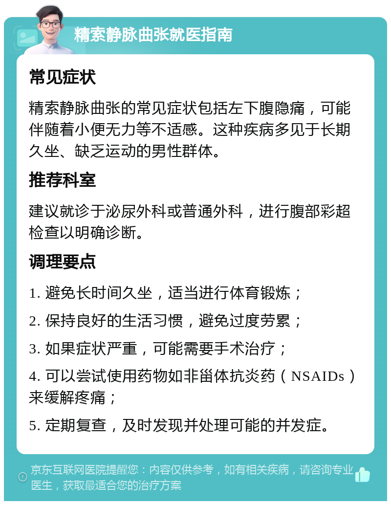 精索静脉曲张就医指南 常见症状 精索静脉曲张的常见症状包括左下腹隐痛，可能伴随着小便无力等不适感。这种疾病多见于长期久坐、缺乏运动的男性群体。 推荐科室 建议就诊于泌尿外科或普通外科，进行腹部彩超检查以明确诊断。 调理要点 1. 避免长时间久坐，适当进行体育锻炼； 2. 保持良好的生活习惯，避免过度劳累； 3. 如果症状严重，可能需要手术治疗； 4. 可以尝试使用药物如非甾体抗炎药（NSAIDs）来缓解疼痛； 5. 定期复查，及时发现并处理可能的并发症。