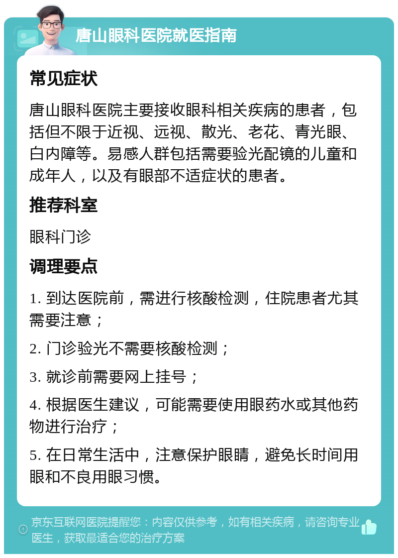 唐山眼科医院就医指南 常见症状 唐山眼科医院主要接收眼科相关疾病的患者，包括但不限于近视、远视、散光、老花、青光眼、白内障等。易感人群包括需要验光配镜的儿童和成年人，以及有眼部不适症状的患者。 推荐科室 眼科门诊 调理要点 1. 到达医院前，需进行核酸检测，住院患者尤其需要注意； 2. 门诊验光不需要核酸检测； 3. 就诊前需要网上挂号； 4. 根据医生建议，可能需要使用眼药水或其他药物进行治疗； 5. 在日常生活中，注意保护眼睛，避免长时间用眼和不良用眼习惯。