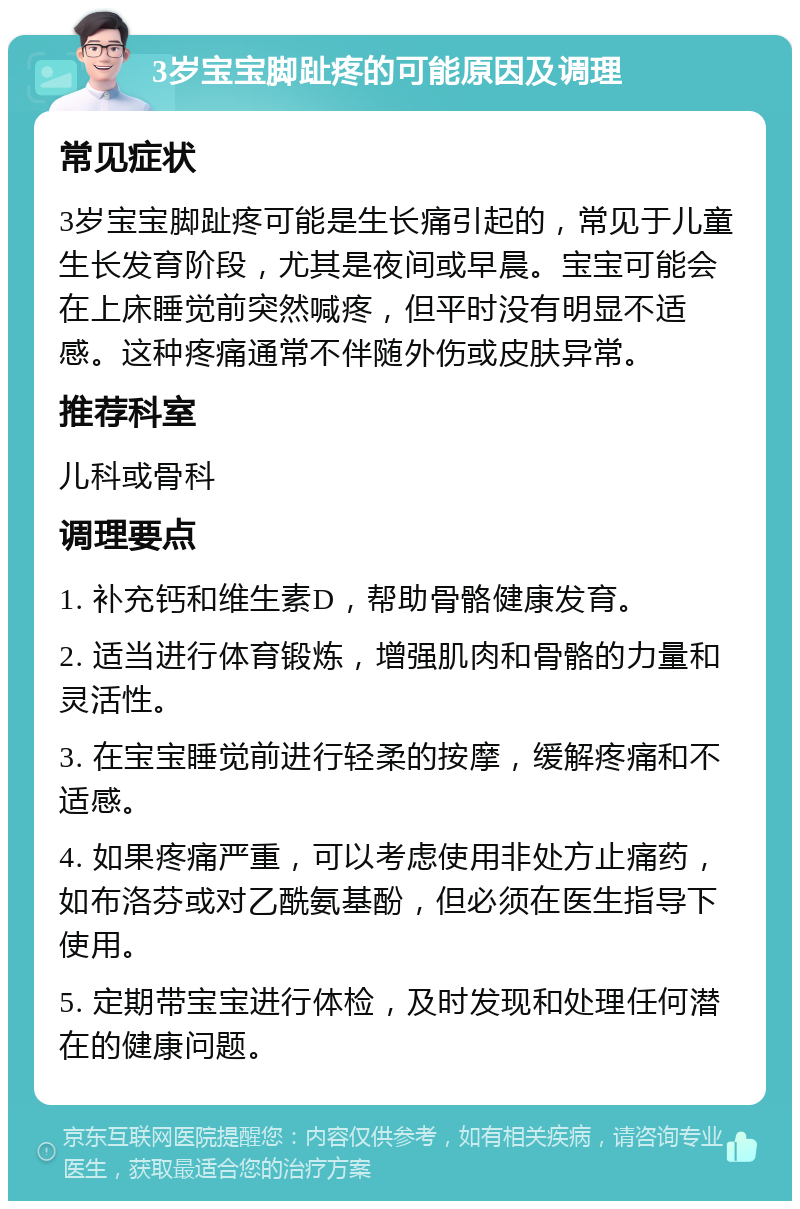 3岁宝宝脚趾疼的可能原因及调理 常见症状 3岁宝宝脚趾疼可能是生长痛引起的，常见于儿童生长发育阶段，尤其是夜间或早晨。宝宝可能会在上床睡觉前突然喊疼，但平时没有明显不适感。这种疼痛通常不伴随外伤或皮肤异常。 推荐科室 儿科或骨科 调理要点 1. 补充钙和维生素D，帮助骨骼健康发育。 2. 适当进行体育锻炼，增强肌肉和骨骼的力量和灵活性。 3. 在宝宝睡觉前进行轻柔的按摩，缓解疼痛和不适感。 4. 如果疼痛严重，可以考虑使用非处方止痛药，如布洛芬或对乙酰氨基酚，但必须在医生指导下使用。 5. 定期带宝宝进行体检，及时发现和处理任何潜在的健康问题。