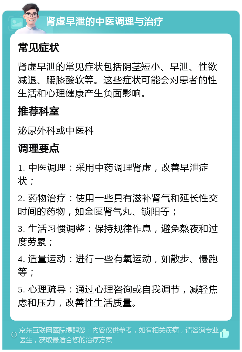 肾虚早泄的中医调理与治疗 常见症状 肾虚早泄的常见症状包括阴茎短小、早泄、性欲减退、腰膝酸软等。这些症状可能会对患者的性生活和心理健康产生负面影响。 推荐科室 泌尿外科或中医科 调理要点 1. 中医调理：采用中药调理肾虚，改善早泄症状； 2. 药物治疗：使用一些具有滋补肾气和延长性交时间的药物，如金匮肾气丸、锁阳等； 3. 生活习惯调整：保持规律作息，避免熬夜和过度劳累； 4. 适量运动：进行一些有氧运动，如散步、慢跑等； 5. 心理疏导：通过心理咨询或自我调节，减轻焦虑和压力，改善性生活质量。