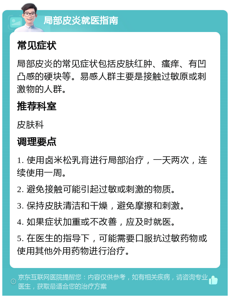 局部皮炎就医指南 常见症状 局部皮炎的常见症状包括皮肤红肿、瘙痒、有凹凸感的硬块等。易感人群主要是接触过敏原或刺激物的人群。 推荐科室 皮肤科 调理要点 1. 使用卤米松乳膏进行局部治疗，一天两次，连续使用一周。 2. 避免接触可能引起过敏或刺激的物质。 3. 保持皮肤清洁和干燥，避免摩擦和刺激。 4. 如果症状加重或不改善，应及时就医。 5. 在医生的指导下，可能需要口服抗过敏药物或使用其他外用药物进行治疗。