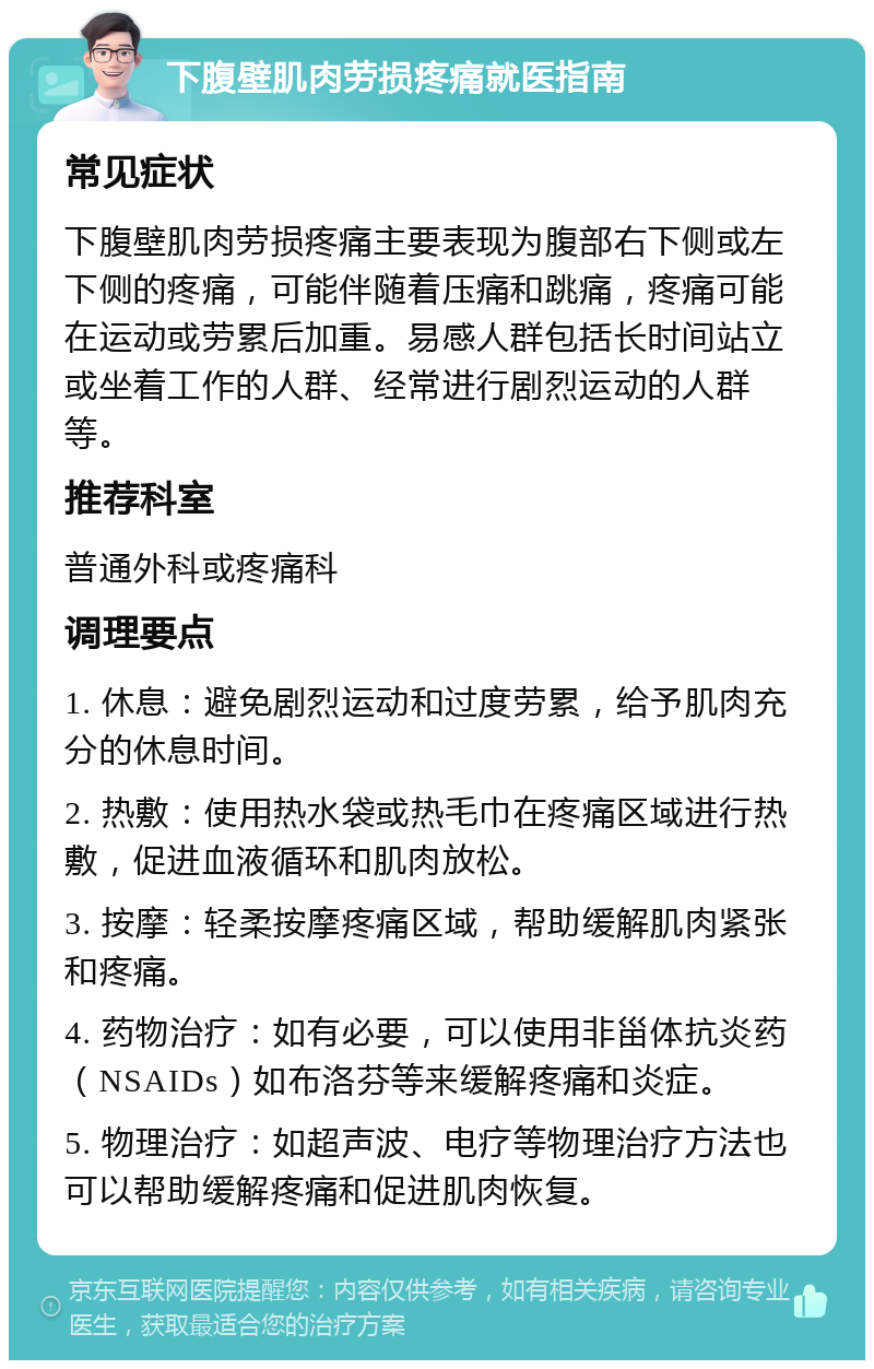 下腹壁肌肉劳损疼痛就医指南 常见症状 下腹壁肌肉劳损疼痛主要表现为腹部右下侧或左下侧的疼痛，可能伴随着压痛和跳痛，疼痛可能在运动或劳累后加重。易感人群包括长时间站立或坐着工作的人群、经常进行剧烈运动的人群等。 推荐科室 普通外科或疼痛科 调理要点 1. 休息：避免剧烈运动和过度劳累，给予肌肉充分的休息时间。 2. 热敷：使用热水袋或热毛巾在疼痛区域进行热敷，促进血液循环和肌肉放松。 3. 按摩：轻柔按摩疼痛区域，帮助缓解肌肉紧张和疼痛。 4. 药物治疗：如有必要，可以使用非甾体抗炎药（NSAIDs）如布洛芬等来缓解疼痛和炎症。 5. 物理治疗：如超声波、电疗等物理治疗方法也可以帮助缓解疼痛和促进肌肉恢复。