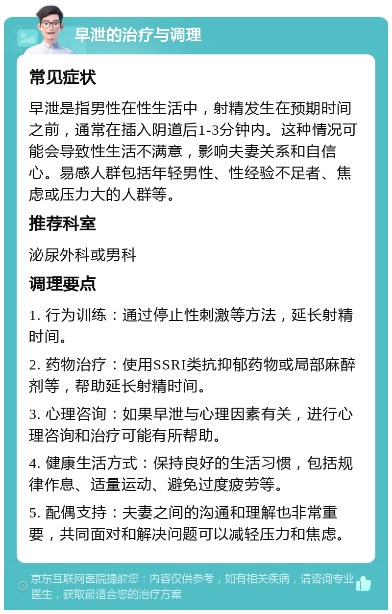 早泄的治疗与调理 常见症状 早泄是指男性在性生活中，射精发生在预期时间之前，通常在插入阴道后1-3分钟内。这种情况可能会导致性生活不满意，影响夫妻关系和自信心。易感人群包括年轻男性、性经验不足者、焦虑或压力大的人群等。 推荐科室 泌尿外科或男科 调理要点 1. 行为训练：通过停止性刺激等方法，延长射精时间。 2. 药物治疗：使用SSRI类抗抑郁药物或局部麻醉剂等，帮助延长射精时间。 3. 心理咨询：如果早泄与心理因素有关，进行心理咨询和治疗可能有所帮助。 4. 健康生活方式：保持良好的生活习惯，包括规律作息、适量运动、避免过度疲劳等。 5. 配偶支持：夫妻之间的沟通和理解也非常重要，共同面对和解决问题可以减轻压力和焦虑。