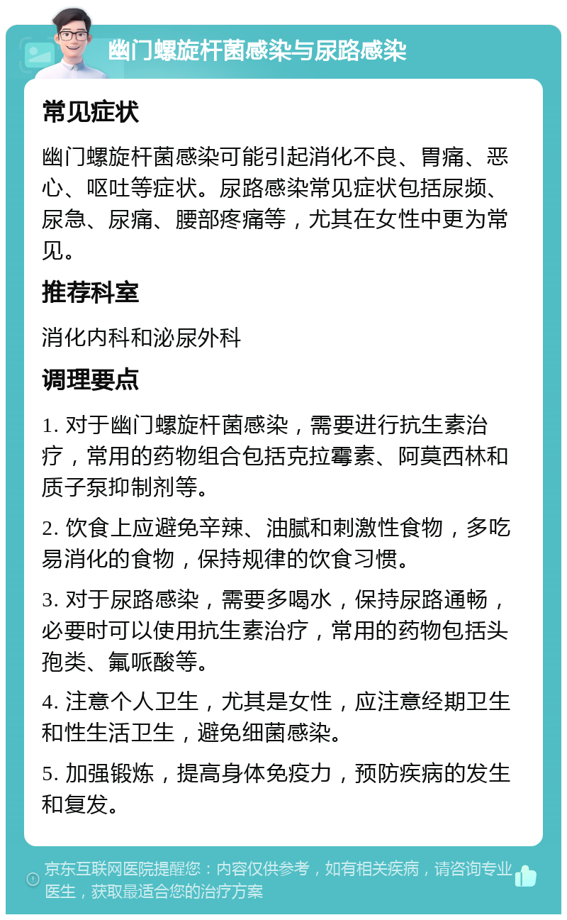 幽门螺旋杆菌感染与尿路感染 常见症状 幽门螺旋杆菌感染可能引起消化不良、胃痛、恶心、呕吐等症状。尿路感染常见症状包括尿频、尿急、尿痛、腰部疼痛等，尤其在女性中更为常见。 推荐科室 消化内科和泌尿外科 调理要点 1. 对于幽门螺旋杆菌感染，需要进行抗生素治疗，常用的药物组合包括克拉霉素、阿莫西林和质子泵抑制剂等。 2. 饮食上应避免辛辣、油腻和刺激性食物，多吃易消化的食物，保持规律的饮食习惯。 3. 对于尿路感染，需要多喝水，保持尿路通畅，必要时可以使用抗生素治疗，常用的药物包括头孢类、氟哌酸等。 4. 注意个人卫生，尤其是女性，应注意经期卫生和性生活卫生，避免细菌感染。 5. 加强锻炼，提高身体免疫力，预防疾病的发生和复发。