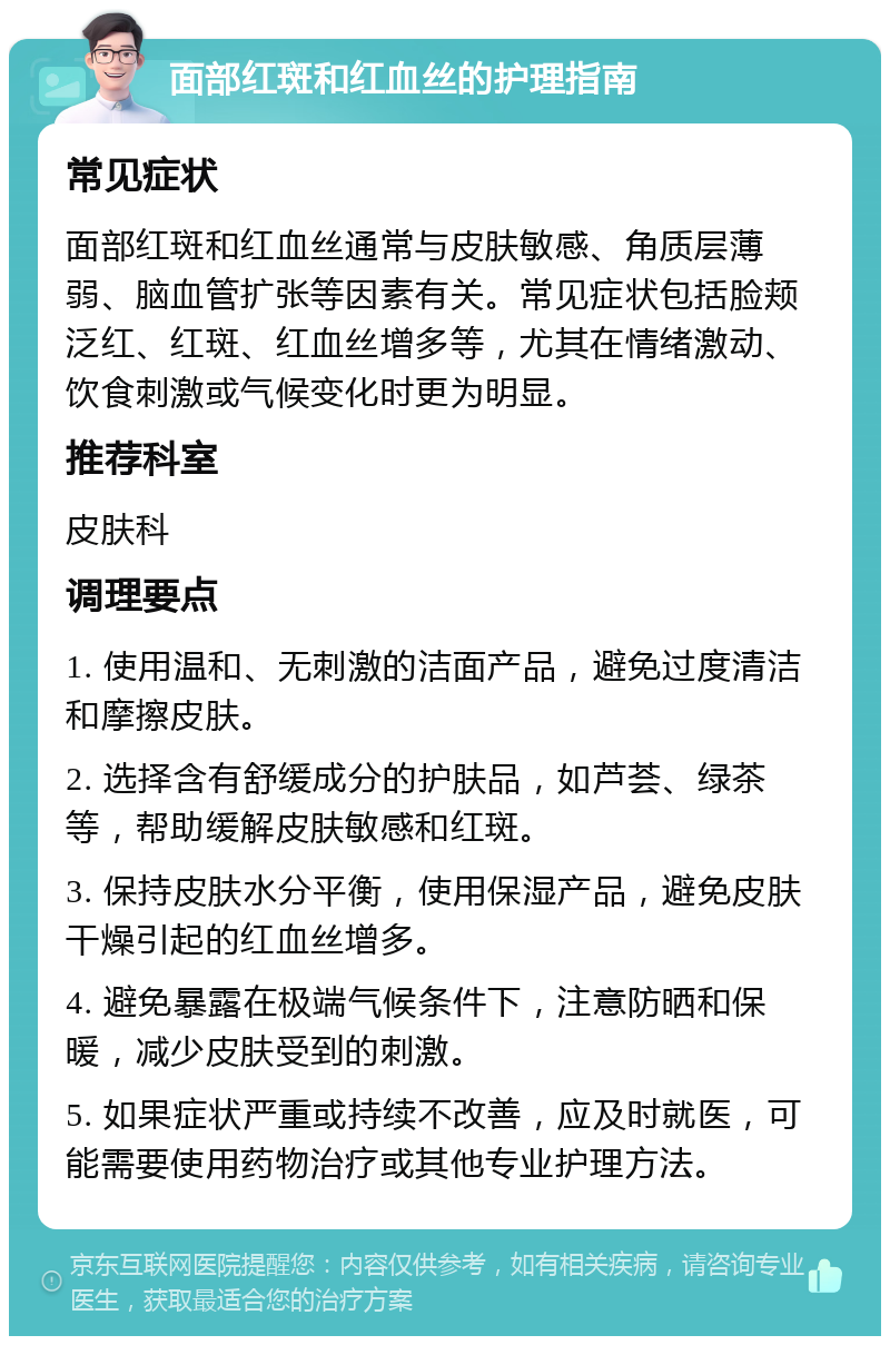 面部红斑和红血丝的护理指南 常见症状 面部红斑和红血丝通常与皮肤敏感、角质层薄弱、脑血管扩张等因素有关。常见症状包括脸颊泛红、红斑、红血丝增多等，尤其在情绪激动、饮食刺激或气候变化时更为明显。 推荐科室 皮肤科 调理要点 1. 使用温和、无刺激的洁面产品，避免过度清洁和摩擦皮肤。 2. 选择含有舒缓成分的护肤品，如芦荟、绿茶等，帮助缓解皮肤敏感和红斑。 3. 保持皮肤水分平衡，使用保湿产品，避免皮肤干燥引起的红血丝增多。 4. 避免暴露在极端气候条件下，注意防晒和保暖，减少皮肤受到的刺激。 5. 如果症状严重或持续不改善，应及时就医，可能需要使用药物治疗或其他专业护理方法。