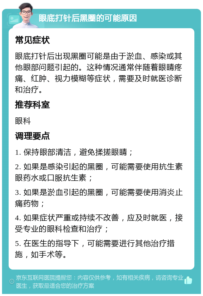 眼底打针后黑圈的可能原因 常见症状 眼底打针后出现黑圈可能是由于淤血、感染或其他眼部问题引起的。这种情况通常伴随着眼睛疼痛、红肿、视力模糊等症状，需要及时就医诊断和治疗。 推荐科室 眼科 调理要点 1. 保持眼部清洁，避免揉搓眼睛； 2. 如果是感染引起的黑圈，可能需要使用抗生素眼药水或口服抗生素； 3. 如果是淤血引起的黑圈，可能需要使用消炎止痛药物； 4. 如果症状严重或持续不改善，应及时就医，接受专业的眼科检查和治疗； 5. 在医生的指导下，可能需要进行其他治疗措施，如手术等。