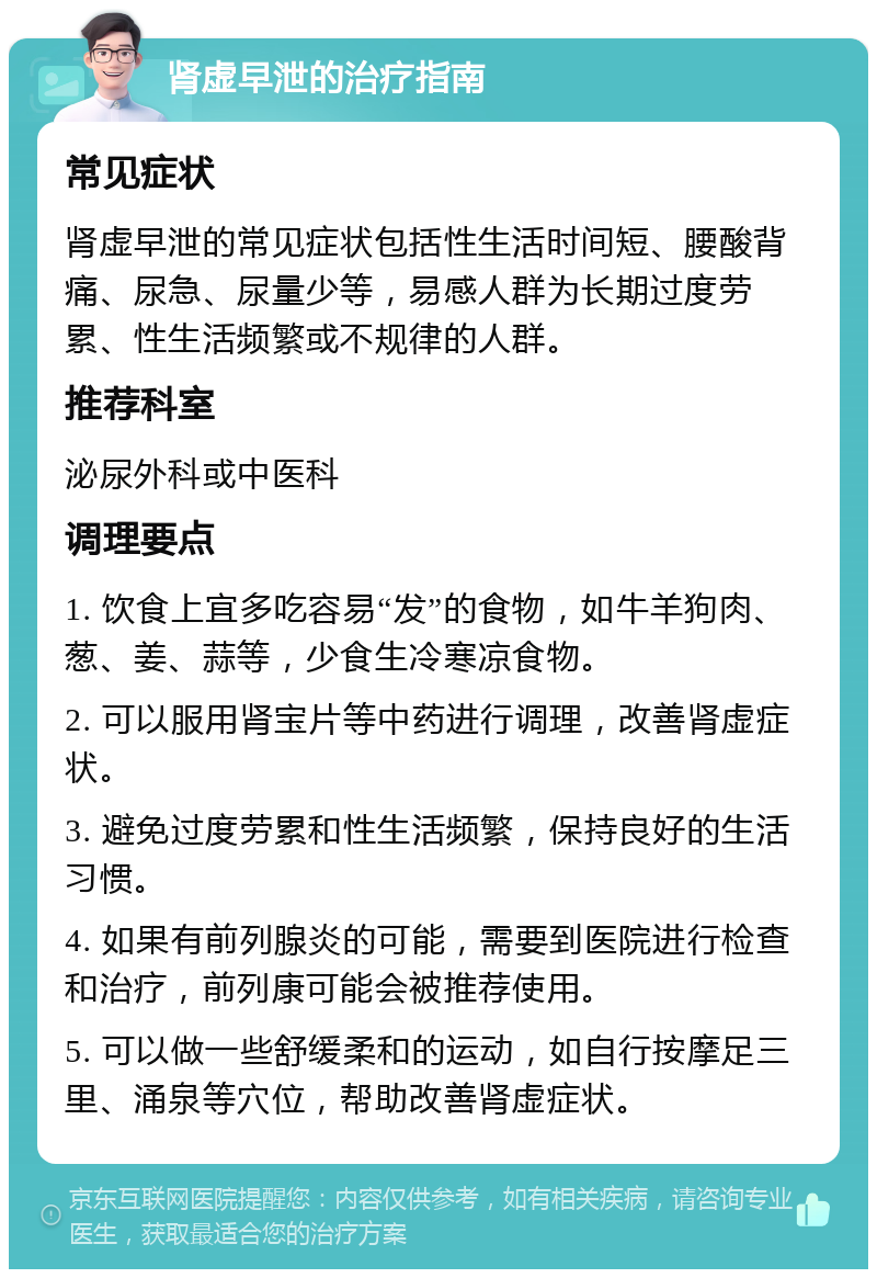 肾虚早泄的治疗指南 常见症状 肾虚早泄的常见症状包括性生活时间短、腰酸背痛、尿急、尿量少等，易感人群为长期过度劳累、性生活频繁或不规律的人群。 推荐科室 泌尿外科或中医科 调理要点 1. 饮食上宜多吃容易“发”的食物，如牛羊狗肉、葱、姜、蒜等，少食生冷寒凉食物。 2. 可以服用肾宝片等中药进行调理，改善肾虚症状。 3. 避免过度劳累和性生活频繁，保持良好的生活习惯。 4. 如果有前列腺炎的可能，需要到医院进行检查和治疗，前列康可能会被推荐使用。 5. 可以做一些舒缓柔和的运动，如自行按摩足三里、涌泉等穴位，帮助改善肾虚症状。