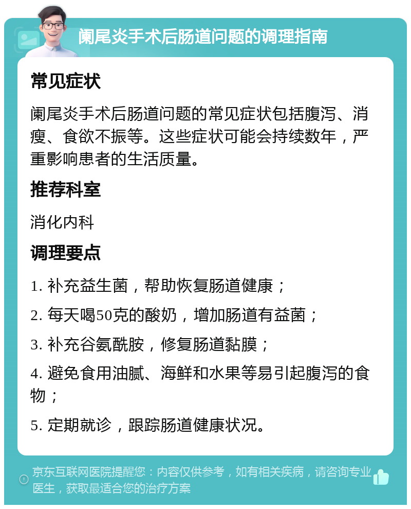 阑尾炎手术后肠道问题的调理指南 常见症状 阑尾炎手术后肠道问题的常见症状包括腹泻、消瘦、食欲不振等。这些症状可能会持续数年，严重影响患者的生活质量。 推荐科室 消化内科 调理要点 1. 补充益生菌，帮助恢复肠道健康； 2. 每天喝50克的酸奶，增加肠道有益菌； 3. 补充谷氨酰胺，修复肠道黏膜； 4. 避免食用油腻、海鲜和水果等易引起腹泻的食物； 5. 定期就诊，跟踪肠道健康状况。