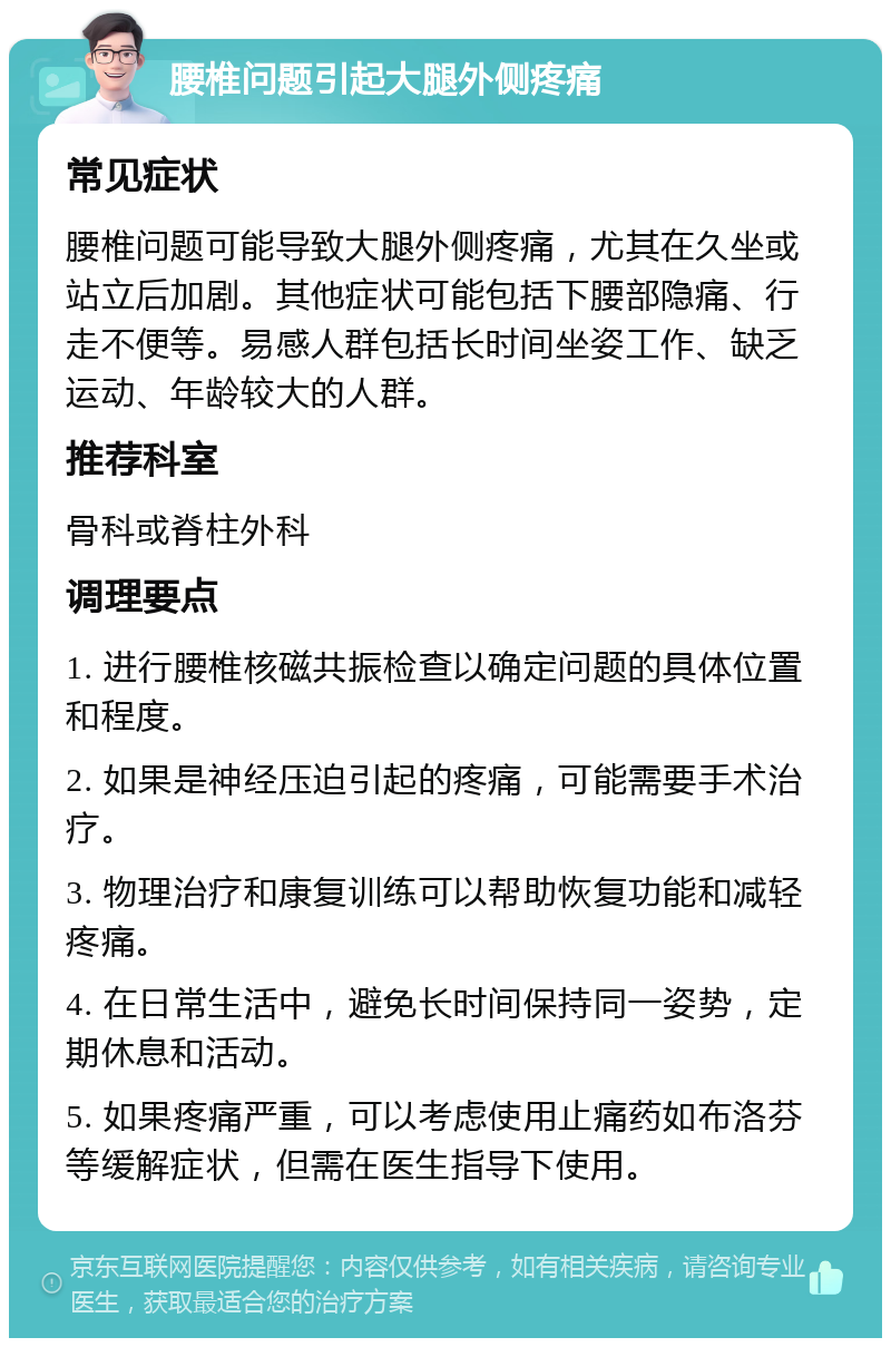 腰椎问题引起大腿外侧疼痛 常见症状 腰椎问题可能导致大腿外侧疼痛，尤其在久坐或站立后加剧。其他症状可能包括下腰部隐痛、行走不便等。易感人群包括长时间坐姿工作、缺乏运动、年龄较大的人群。 推荐科室 骨科或脊柱外科 调理要点 1. 进行腰椎核磁共振检查以确定问题的具体位置和程度。 2. 如果是神经压迫引起的疼痛，可能需要手术治疗。 3. 物理治疗和康复训练可以帮助恢复功能和减轻疼痛。 4. 在日常生活中，避免长时间保持同一姿势，定期休息和活动。 5. 如果疼痛严重，可以考虑使用止痛药如布洛芬等缓解症状，但需在医生指导下使用。