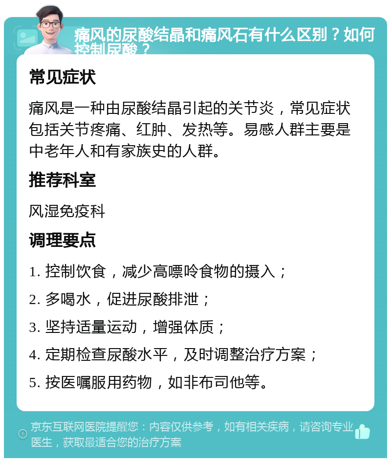 痛风的尿酸结晶和痛风石有什么区别？如何控制尿酸？ 常见症状 痛风是一种由尿酸结晶引起的关节炎，常见症状包括关节疼痛、红肿、发热等。易感人群主要是中老年人和有家族史的人群。 推荐科室 风湿免疫科 调理要点 1. 控制饮食，减少高嘌呤食物的摄入； 2. 多喝水，促进尿酸排泄； 3. 坚持适量运动，增强体质； 4. 定期检查尿酸水平，及时调整治疗方案； 5. 按医嘱服用药物，如非布司他等。