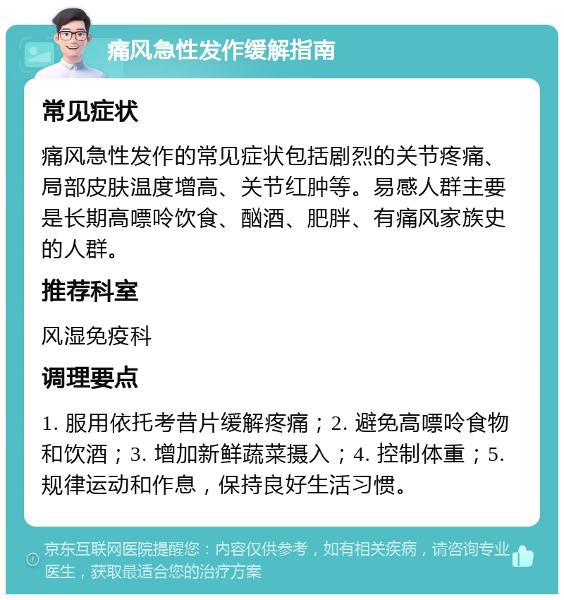 痛风急性发作缓解指南 常见症状 痛风急性发作的常见症状包括剧烈的关节疼痛、局部皮肤温度增高、关节红肿等。易感人群主要是长期高嘌呤饮食、酗酒、肥胖、有痛风家族史的人群。 推荐科室 风湿免疫科 调理要点 1. 服用依托考昔片缓解疼痛；2. 避免高嘌呤食物和饮酒；3. 增加新鲜蔬菜摄入；4. 控制体重；5. 规律运动和作息，保持良好生活习惯。