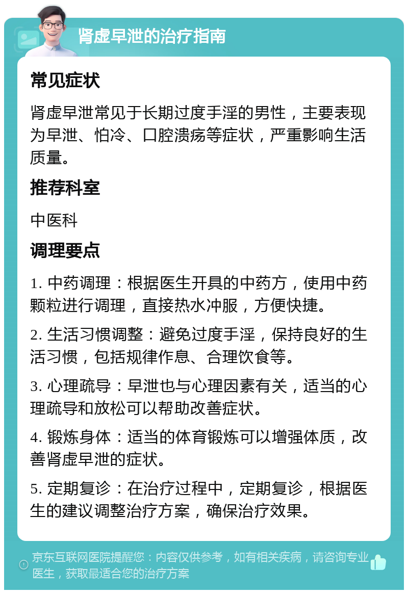 肾虚早泄的治疗指南 常见症状 肾虚早泄常见于长期过度手淫的男性，主要表现为早泄、怕冷、口腔溃疡等症状，严重影响生活质量。 推荐科室 中医科 调理要点 1. 中药调理：根据医生开具的中药方，使用中药颗粒进行调理，直接热水冲服，方便快捷。 2. 生活习惯调整：避免过度手淫，保持良好的生活习惯，包括规律作息、合理饮食等。 3. 心理疏导：早泄也与心理因素有关，适当的心理疏导和放松可以帮助改善症状。 4. 锻炼身体：适当的体育锻炼可以增强体质，改善肾虚早泄的症状。 5. 定期复诊：在治疗过程中，定期复诊，根据医生的建议调整治疗方案，确保治疗效果。