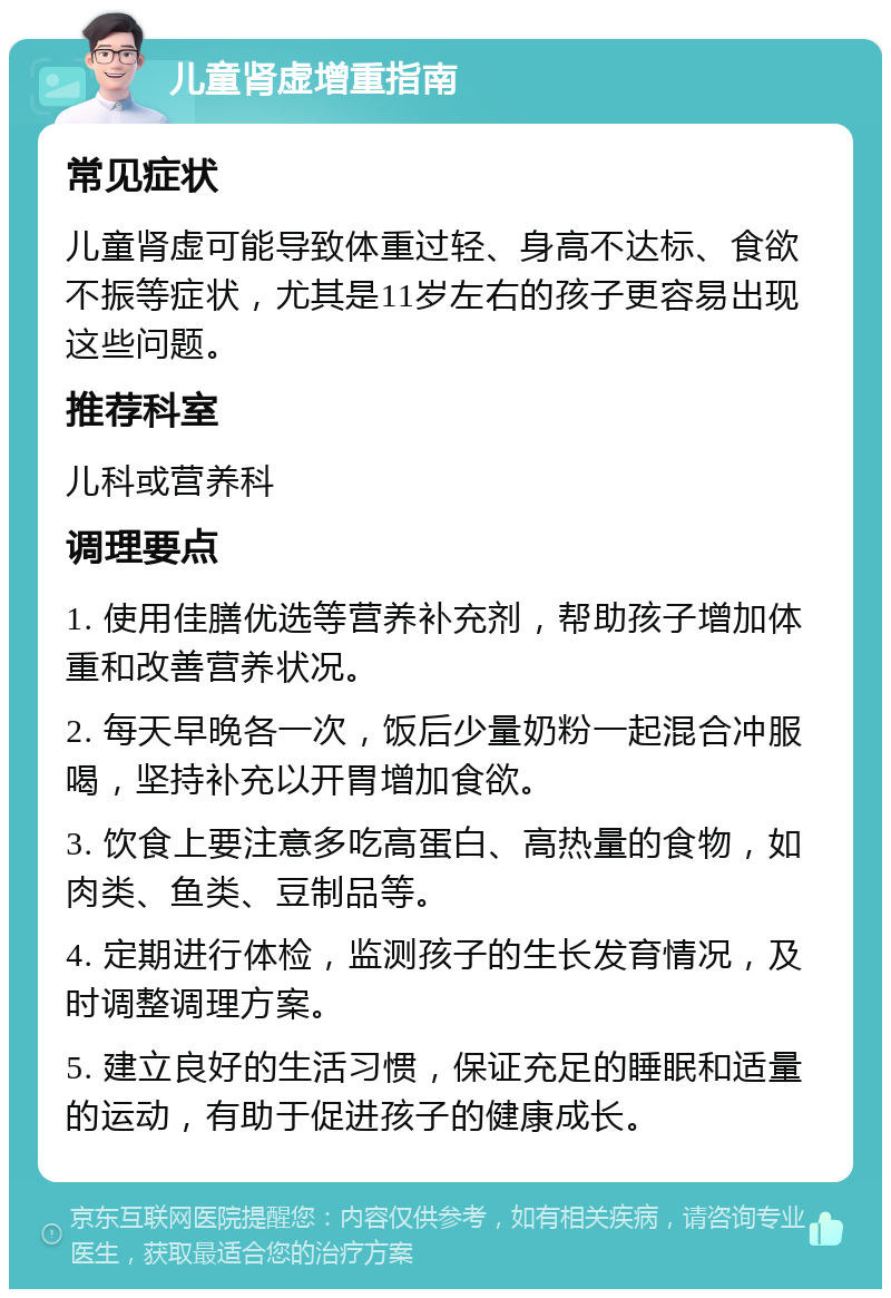 儿童肾虚增重指南 常见症状 儿童肾虚可能导致体重过轻、身高不达标、食欲不振等症状，尤其是11岁左右的孩子更容易出现这些问题。 推荐科室 儿科或营养科 调理要点 1. 使用佳膳优选等营养补充剂，帮助孩子增加体重和改善营养状况。 2. 每天早晚各一次，饭后少量奶粉一起混合冲服喝，坚持补充以开胃增加食欲。 3. 饮食上要注意多吃高蛋白、高热量的食物，如肉类、鱼类、豆制品等。 4. 定期进行体检，监测孩子的生长发育情况，及时调整调理方案。 5. 建立良好的生活习惯，保证充足的睡眠和适量的运动，有助于促进孩子的健康成长。