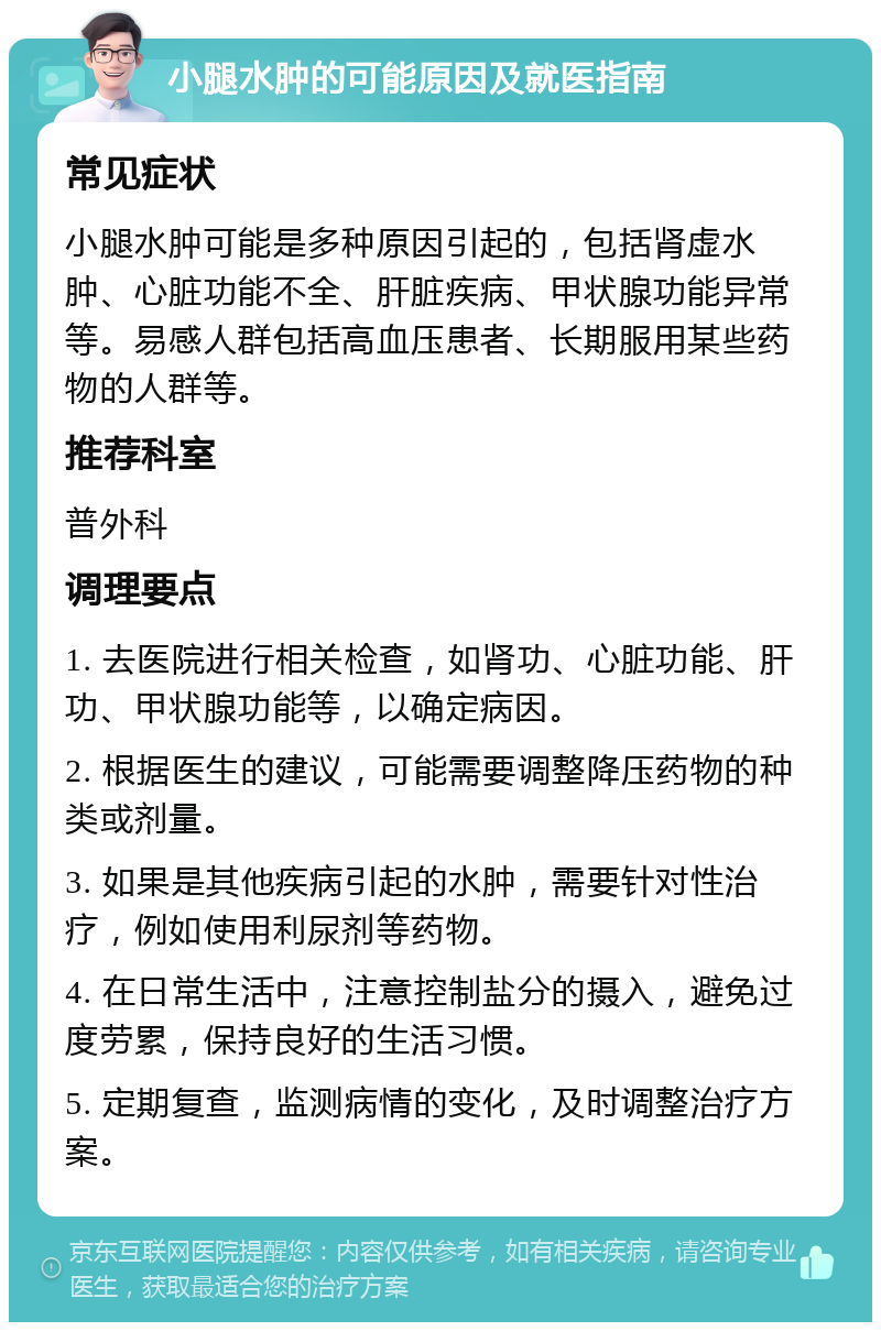 小腿水肿的可能原因及就医指南 常见症状 小腿水肿可能是多种原因引起的，包括肾虚水肿、心脏功能不全、肝脏疾病、甲状腺功能异常等。易感人群包括高血压患者、长期服用某些药物的人群等。 推荐科室 普外科 调理要点 1. 去医院进行相关检查，如肾功、心脏功能、肝功、甲状腺功能等，以确定病因。 2. 根据医生的建议，可能需要调整降压药物的种类或剂量。 3. 如果是其他疾病引起的水肿，需要针对性治疗，例如使用利尿剂等药物。 4. 在日常生活中，注意控制盐分的摄入，避免过度劳累，保持良好的生活习惯。 5. 定期复查，监测病情的变化，及时调整治疗方案。