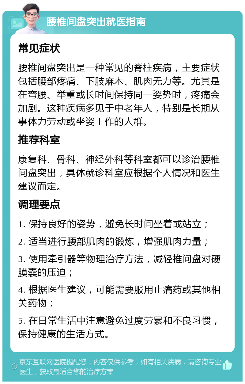 腰椎间盘突出就医指南 常见症状 腰椎间盘突出是一种常见的脊柱疾病，主要症状包括腰部疼痛、下肢麻木、肌肉无力等。尤其是在弯腰、举重或长时间保持同一姿势时，疼痛会加剧。这种疾病多见于中老年人，特别是长期从事体力劳动或坐姿工作的人群。 推荐科室 康复科、骨科、神经外科等科室都可以诊治腰椎间盘突出，具体就诊科室应根据个人情况和医生建议而定。 调理要点 1. 保持良好的姿势，避免长时间坐着或站立； 2. 适当进行腰部肌肉的锻炼，增强肌肉力量； 3. 使用牵引器等物理治疗方法，减轻椎间盘对硬膜囊的压迫； 4. 根据医生建议，可能需要服用止痛药或其他相关药物； 5. 在日常生活中注意避免过度劳累和不良习惯，保持健康的生活方式。