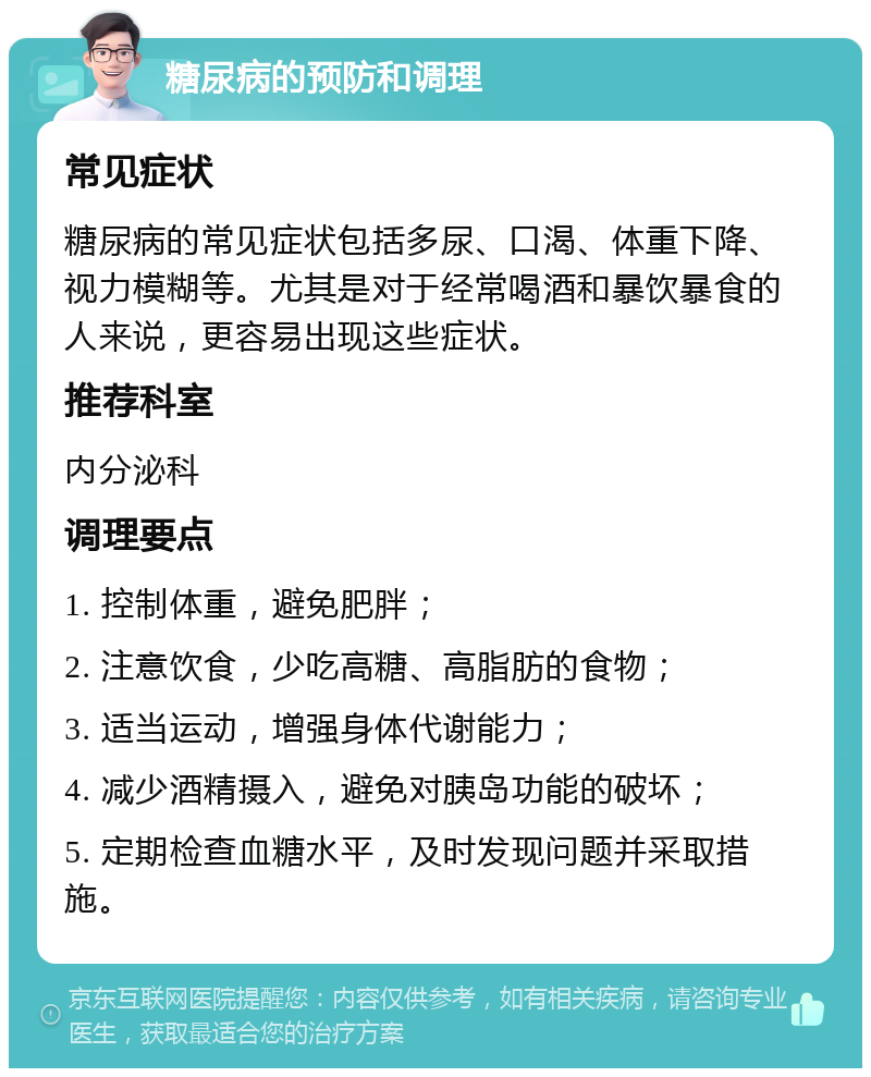 糖尿病的预防和调理 常见症状 糖尿病的常见症状包括多尿、口渴、体重下降、视力模糊等。尤其是对于经常喝酒和暴饮暴食的人来说，更容易出现这些症状。 推荐科室 内分泌科 调理要点 1. 控制体重，避免肥胖； 2. 注意饮食，少吃高糖、高脂肪的食物； 3. 适当运动，增强身体代谢能力； 4. 减少酒精摄入，避免对胰岛功能的破坏； 5. 定期检查血糖水平，及时发现问题并采取措施。