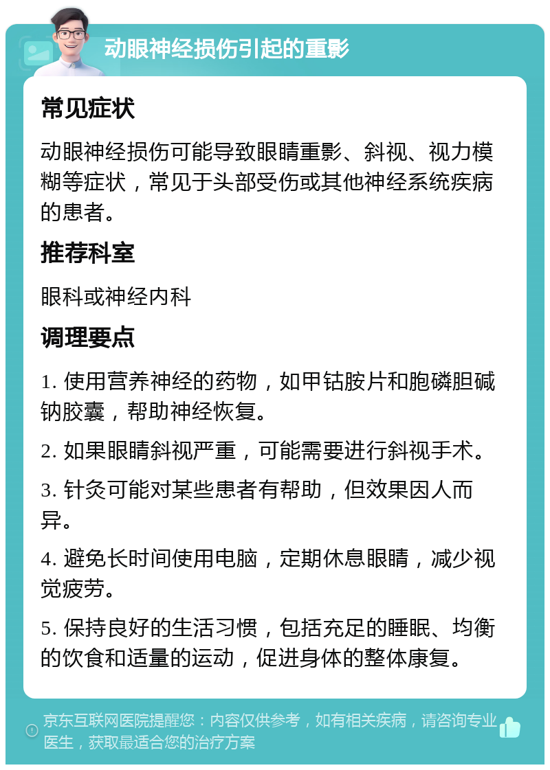 动眼神经损伤引起的重影 常见症状 动眼神经损伤可能导致眼睛重影、斜视、视力模糊等症状，常见于头部受伤或其他神经系统疾病的患者。 推荐科室 眼科或神经内科 调理要点 1. 使用营养神经的药物，如甲钴胺片和胞磷胆碱钠胶囊，帮助神经恢复。 2. 如果眼睛斜视严重，可能需要进行斜视手术。 3. 针灸可能对某些患者有帮助，但效果因人而异。 4. 避免长时间使用电脑，定期休息眼睛，减少视觉疲劳。 5. 保持良好的生活习惯，包括充足的睡眠、均衡的饮食和适量的运动，促进身体的整体康复。