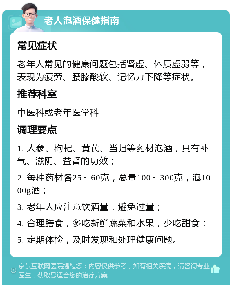 老人泡酒保健指南 常见症状 老年人常见的健康问题包括肾虚、体质虚弱等，表现为疲劳、腰膝酸软、记忆力下降等症状。 推荐科室 中医科或老年医学科 调理要点 1. 人参、枸杞、黄芪、当归等药材泡酒，具有补气、滋阴、益肾的功效； 2. 每种药材各25～60克，总量100～300克，泡1000g酒； 3. 老年人应注意饮酒量，避免过量； 4. 合理膳食，多吃新鲜蔬菜和水果，少吃甜食； 5. 定期体检，及时发现和处理健康问题。