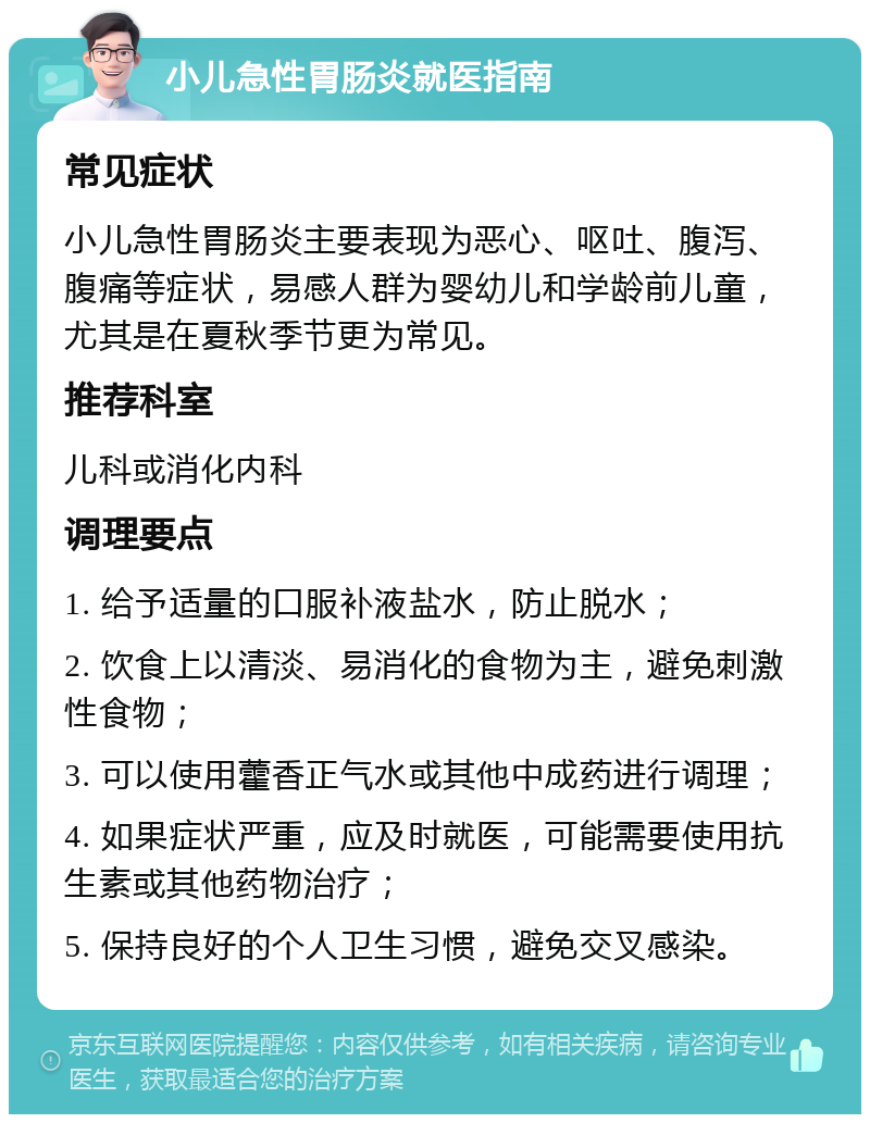 小儿急性胃肠炎就医指南 常见症状 小儿急性胃肠炎主要表现为恶心、呕吐、腹泻、腹痛等症状，易感人群为婴幼儿和学龄前儿童，尤其是在夏秋季节更为常见。 推荐科室 儿科或消化内科 调理要点 1. 给予适量的口服补液盐水，防止脱水； 2. 饮食上以清淡、易消化的食物为主，避免刺激性食物； 3. 可以使用藿香正气水或其他中成药进行调理； 4. 如果症状严重，应及时就医，可能需要使用抗生素或其他药物治疗； 5. 保持良好的个人卫生习惯，避免交叉感染。