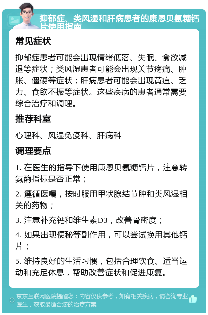 抑郁症、类风湿和肝病患者的康恩贝氨糖钙片使用指南 常见症状 抑郁症患者可能会出现情绪低落、失眠、食欲减退等症状；类风湿患者可能会出现关节疼痛、肿胀、僵硬等症状；肝病患者可能会出现黄疸、乏力、食欲不振等症状。这些疾病的患者通常需要综合治疗和调理。 推荐科室 心理科、风湿免疫科、肝病科 调理要点 1. 在医生的指导下使用康恩贝氨糖钙片，注意转氨酶指标是否正常； 2. 遵循医嘱，按时服用甲状腺结节肿和类风湿相关的药物； 3. 注意补充钙和维生素D3，改善骨密度； 4. 如果出现便秘等副作用，可以尝试换用其他钙片； 5. 维持良好的生活习惯，包括合理饮食、适当运动和充足休息，帮助改善症状和促进康复。