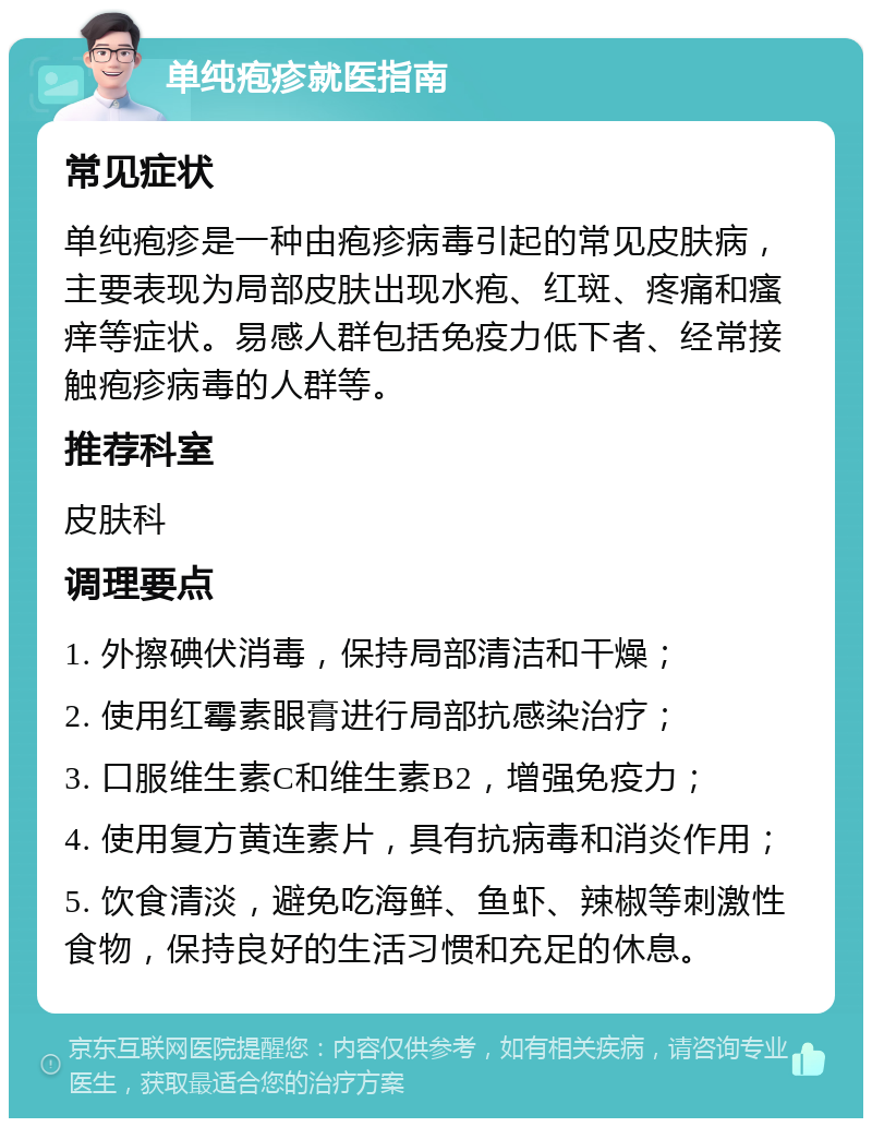 单纯疱疹就医指南 常见症状 单纯疱疹是一种由疱疹病毒引起的常见皮肤病，主要表现为局部皮肤出现水疱、红斑、疼痛和瘙痒等症状。易感人群包括免疫力低下者、经常接触疱疹病毒的人群等。 推荐科室 皮肤科 调理要点 1. 外擦碘伏消毒，保持局部清洁和干燥； 2. 使用红霉素眼膏进行局部抗感染治疗； 3. 口服维生素C和维生素B2，增强免疫力； 4. 使用复方黄连素片，具有抗病毒和消炎作用； 5. 饮食清淡，避免吃海鲜、鱼虾、辣椒等刺激性食物，保持良好的生活习惯和充足的休息。