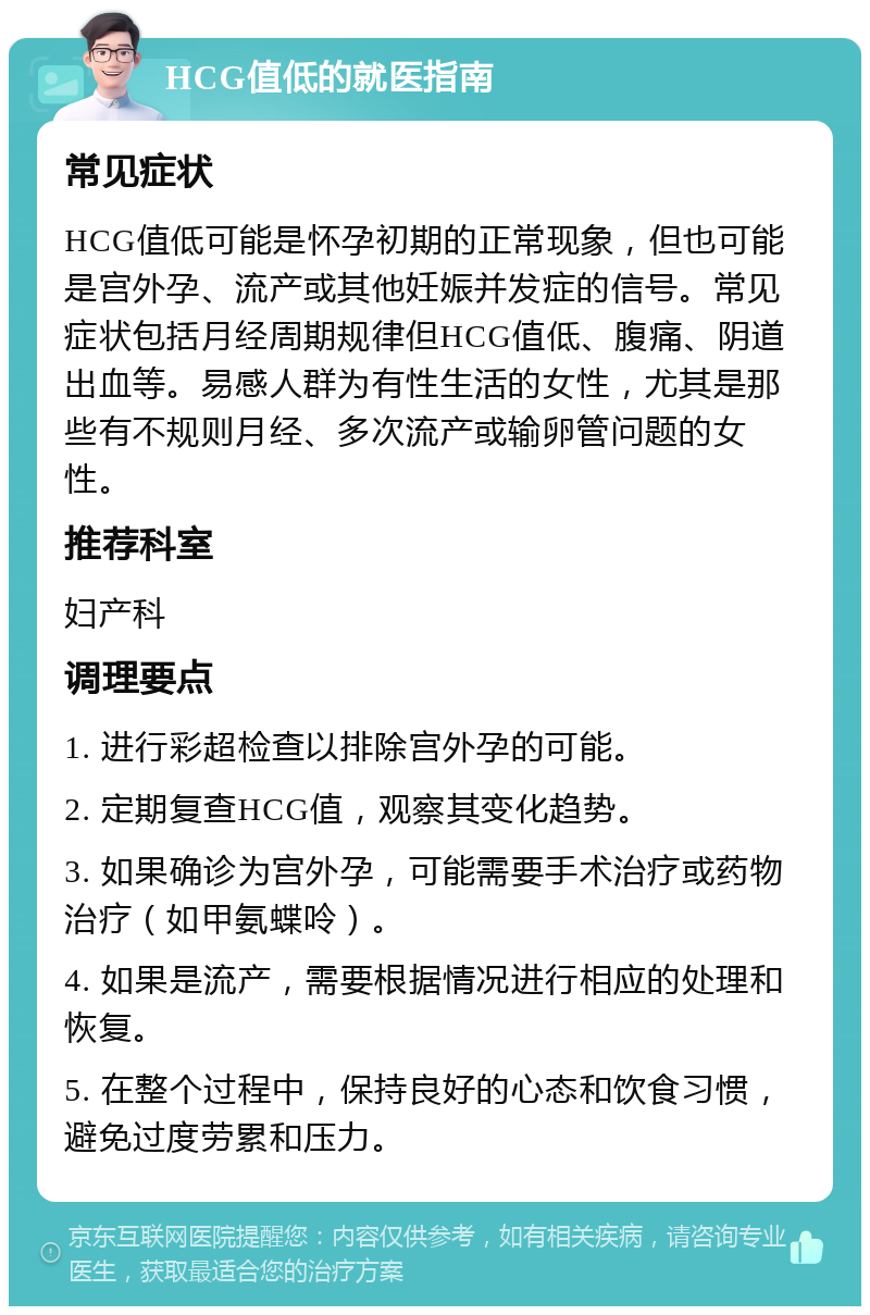 HCG值低的就医指南 常见症状 HCG值低可能是怀孕初期的正常现象，但也可能是宫外孕、流产或其他妊娠并发症的信号。常见症状包括月经周期规律但HCG值低、腹痛、阴道出血等。易感人群为有性生活的女性，尤其是那些有不规则月经、多次流产或输卵管问题的女性。 推荐科室 妇产科 调理要点 1. 进行彩超检查以排除宫外孕的可能。 2. 定期复查HCG值，观察其变化趋势。 3. 如果确诊为宫外孕，可能需要手术治疗或药物治疗（如甲氨蝶呤）。 4. 如果是流产，需要根据情况进行相应的处理和恢复。 5. 在整个过程中，保持良好的心态和饮食习惯，避免过度劳累和压力。