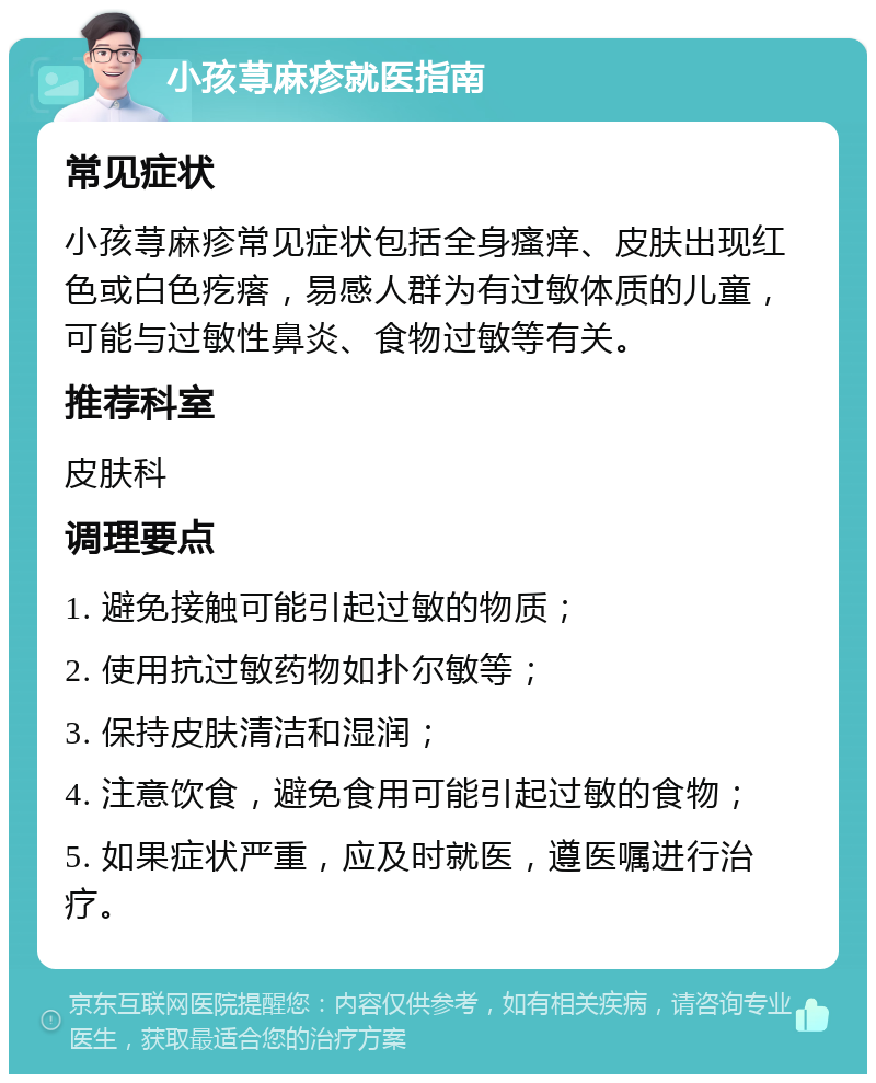 小孩荨麻疹就医指南 常见症状 小孩荨麻疹常见症状包括全身瘙痒、皮肤出现红色或白色疙瘩，易感人群为有过敏体质的儿童，可能与过敏性鼻炎、食物过敏等有关。 推荐科室 皮肤科 调理要点 1. 避免接触可能引起过敏的物质； 2. 使用抗过敏药物如扑尔敏等； 3. 保持皮肤清洁和湿润； 4. 注意饮食，避免食用可能引起过敏的食物； 5. 如果症状严重，应及时就医，遵医嘱进行治疗。