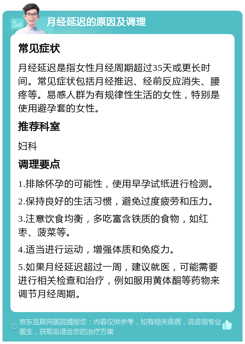 月经延迟的原因及调理 常见症状 月经延迟是指女性月经周期超过35天或更长时间。常见症状包括月经推迟、经前反应消失、腰疼等。易感人群为有规律性生活的女性，特别是使用避孕套的女性。 推荐科室 妇科 调理要点 1.排除怀孕的可能性，使用早孕试纸进行检测。 2.保持良好的生活习惯，避免过度疲劳和压力。 3.注意饮食均衡，多吃富含铁质的食物，如红枣、菠菜等。 4.适当进行运动，增强体质和免疫力。 5.如果月经延迟超过一周，建议就医，可能需要进行相关检查和治疗，例如服用黄体酮等药物来调节月经周期。