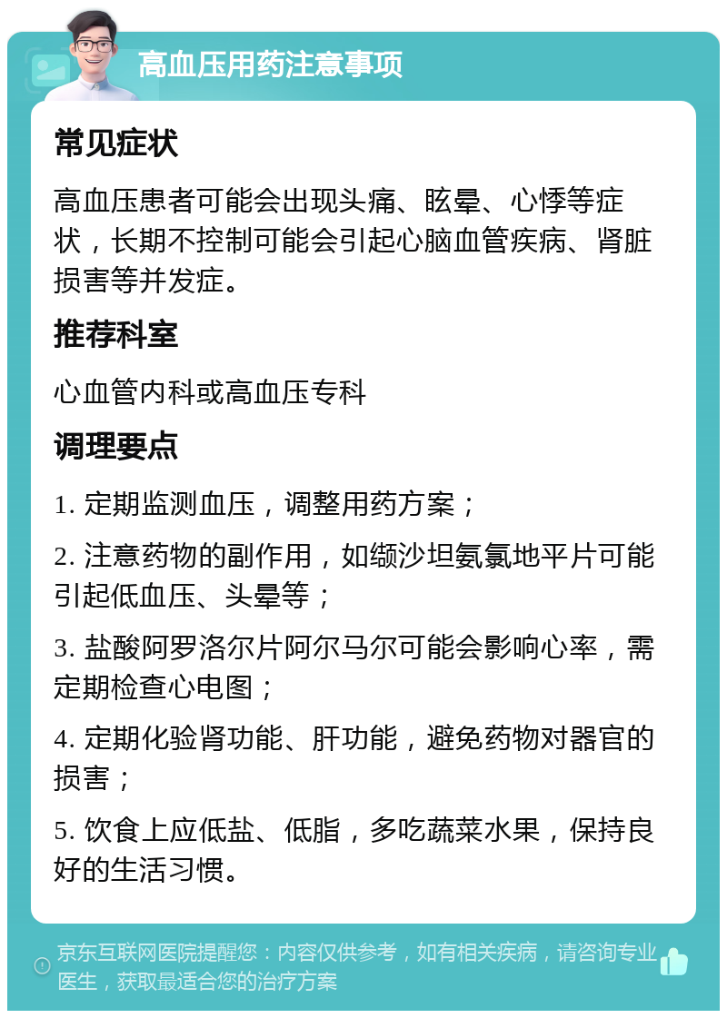 高血压用药注意事项 常见症状 高血压患者可能会出现头痛、眩晕、心悸等症状，长期不控制可能会引起心脑血管疾病、肾脏损害等并发症。 推荐科室 心血管内科或高血压专科 调理要点 1. 定期监测血压，调整用药方案； 2. 注意药物的副作用，如缬沙坦氨氯地平片可能引起低血压、头晕等； 3. 盐酸阿罗洛尔片阿尔马尔可能会影响心率，需定期检查心电图； 4. 定期化验肾功能、肝功能，避免药物对器官的损害； 5. 饮食上应低盐、低脂，多吃蔬菜水果，保持良好的生活习惯。