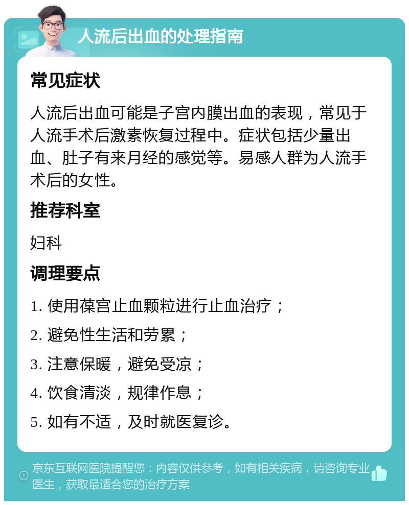 人流后出血的处理指南 常见症状 人流后出血可能是子宫内膜出血的表现，常见于人流手术后激素恢复过程中。症状包括少量出血、肚子有来月经的感觉等。易感人群为人流手术后的女性。 推荐科室 妇科 调理要点 1. 使用葆宫止血颗粒进行止血治疗； 2. 避免性生活和劳累； 3. 注意保暖，避免受凉； 4. 饮食清淡，规律作息； 5. 如有不适，及时就医复诊。