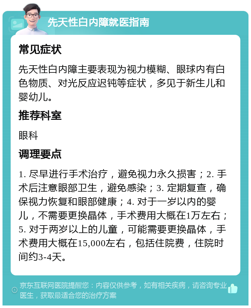 先天性白内障就医指南 常见症状 先天性白内障主要表现为视力模糊、眼球内有白色物质、对光反应迟钝等症状，多见于新生儿和婴幼儿。 推荐科室 眼科 调理要点 1. 尽早进行手术治疗，避免视力永久损害；2. 手术后注意眼部卫生，避免感染；3. 定期复查，确保视力恢复和眼部健康；4. 对于一岁以内的婴儿，不需要更换晶体，手术费用大概在1万左右；5. 对于两岁以上的儿童，可能需要更换晶体，手术费用大概在15,000左右，包括住院费，住院时间约3-4天。