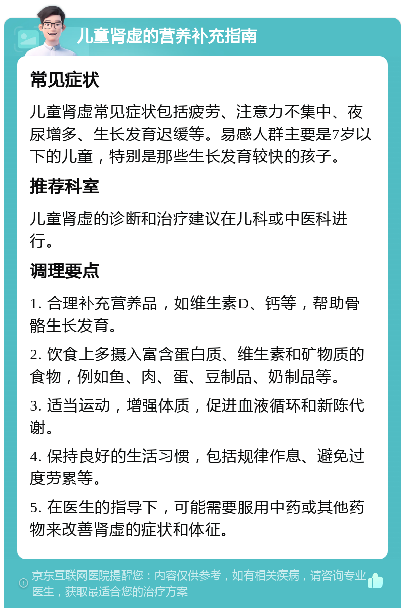 儿童肾虚的营养补充指南 常见症状 儿童肾虚常见症状包括疲劳、注意力不集中、夜尿增多、生长发育迟缓等。易感人群主要是7岁以下的儿童，特别是那些生长发育较快的孩子。 推荐科室 儿童肾虚的诊断和治疗建议在儿科或中医科进行。 调理要点 1. 合理补充营养品，如维生素D、钙等，帮助骨骼生长发育。 2. 饮食上多摄入富含蛋白质、维生素和矿物质的食物，例如鱼、肉、蛋、豆制品、奶制品等。 3. 适当运动，增强体质，促进血液循环和新陈代谢。 4. 保持良好的生活习惯，包括规律作息、避免过度劳累等。 5. 在医生的指导下，可能需要服用中药或其他药物来改善肾虚的症状和体征。