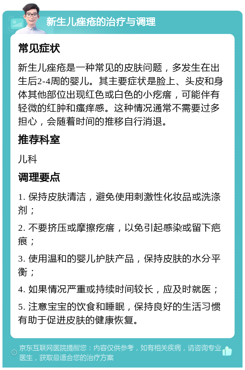 新生儿痤疮的治疗与调理 常见症状 新生儿痤疮是一种常见的皮肤问题，多发生在出生后2-4周的婴儿。其主要症状是脸上、头皮和身体其他部位出现红色或白色的小疙瘩，可能伴有轻微的红肿和瘙痒感。这种情况通常不需要过多担心，会随着时间的推移自行消退。 推荐科室 儿科 调理要点 1. 保持皮肤清洁，避免使用刺激性化妆品或洗涤剂； 2. 不要挤压或摩擦疙瘩，以免引起感染或留下疤痕； 3. 使用温和的婴儿护肤产品，保持皮肤的水分平衡； 4. 如果情况严重或持续时间较长，应及时就医； 5. 注意宝宝的饮食和睡眠，保持良好的生活习惯有助于促进皮肤的健康恢复。