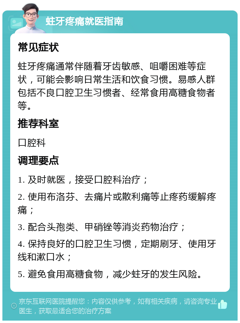 蛀牙疼痛就医指南 常见症状 蛀牙疼痛通常伴随着牙齿敏感、咀嚼困难等症状，可能会影响日常生活和饮食习惯。易感人群包括不良口腔卫生习惯者、经常食用高糖食物者等。 推荐科室 口腔科 调理要点 1. 及时就医，接受口腔科治疗； 2. 使用布洛芬、去痛片或散利痛等止疼药缓解疼痛； 3. 配合头孢类、甲硝锉等消炎药物治疗； 4. 保持良好的口腔卫生习惯，定期刷牙、使用牙线和漱口水； 5. 避免食用高糖食物，减少蛀牙的发生风险。