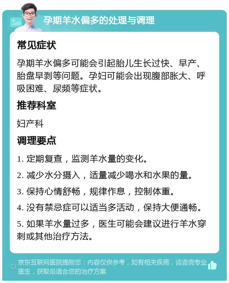 孕期羊水偏多的处理与调理 常见症状 孕期羊水偏多可能会引起胎儿生长过快、早产、胎盘早剥等问题。孕妇可能会出现腹部胀大、呼吸困难、尿频等症状。 推荐科室 妇产科 调理要点 1. 定期复查，监测羊水量的变化。 2. 减少水分摄入，适量减少喝水和水果的量。 3. 保持心情舒畅，规律作息，控制体重。 4. 没有禁忌症可以适当多活动，保持大便通畅。 5. 如果羊水量过多，医生可能会建议进行羊水穿刺或其他治疗方法。