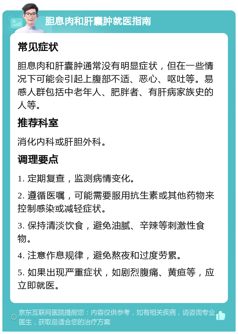 胆息肉和肝囊肿就医指南 常见症状 胆息肉和肝囊肿通常没有明显症状，但在一些情况下可能会引起上腹部不适、恶心、呕吐等。易感人群包括中老年人、肥胖者、有肝病家族史的人等。 推荐科室 消化内科或肝胆外科。 调理要点 1. 定期复查，监测病情变化。 2. 遵循医嘱，可能需要服用抗生素或其他药物来控制感染或减轻症状。 3. 保持清淡饮食，避免油腻、辛辣等刺激性食物。 4. 注意作息规律，避免熬夜和过度劳累。 5. 如果出现严重症状，如剧烈腹痛、黄疸等，应立即就医。