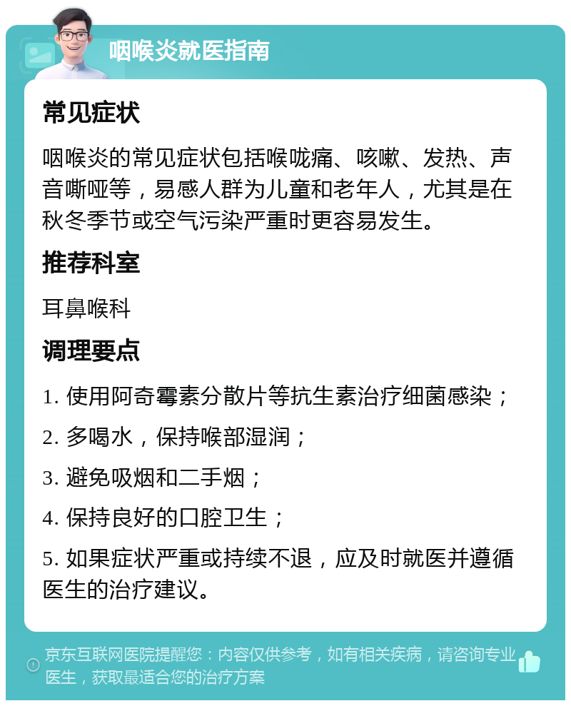 咽喉炎就医指南 常见症状 咽喉炎的常见症状包括喉咙痛、咳嗽、发热、声音嘶哑等，易感人群为儿童和老年人，尤其是在秋冬季节或空气污染严重时更容易发生。 推荐科室 耳鼻喉科 调理要点 1. 使用阿奇霉素分散片等抗生素治疗细菌感染； 2. 多喝水，保持喉部湿润； 3. 避免吸烟和二手烟； 4. 保持良好的口腔卫生； 5. 如果症状严重或持续不退，应及时就医并遵循医生的治疗建议。